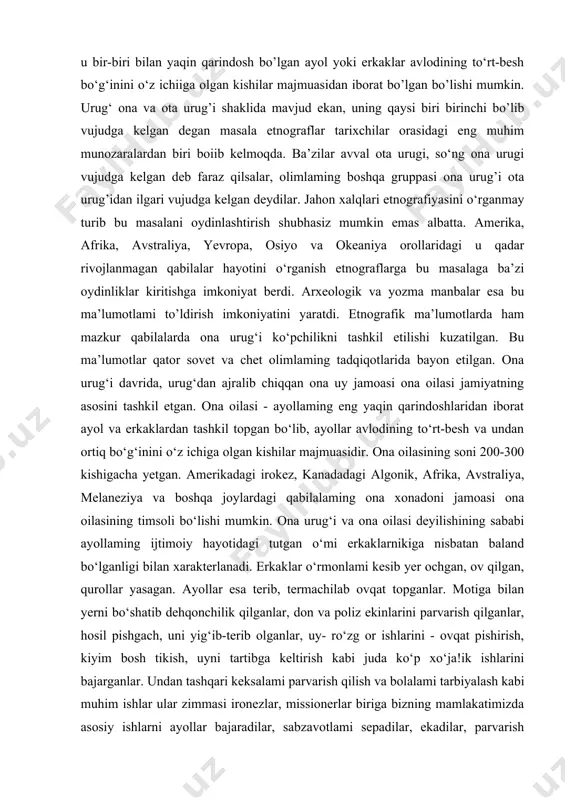 ashkil etadi. dala tomorqa, ov maydonlari, baliq tutiladigan va termachilik qilinadigan yerlar bevosita uruqqa mansub bilvosita qabilaga ham mansub boigan. etnografik maiumotlardan shu narsa ravshanki, qabila ikki fraitriyaga, fratriyalar esa urug’larga bo’linadi. urug’ esa ikki asosiy shaklga ega bo’lib, ona va ota urug’larini tashkil etadi. urug‘ ona yoki ota urug‘i shaklida bo’lishidan qat’i nazar, u bir-biri bilan yaqin qarindosh bo’lgan ayol yoki erkaklar avlodining to‘rt-besh bo‘g‘inini o‘z ichiiga olgan kishilar majmuasidan iborat bo’lgan bo’lishi mumkin. urug‘ ona va ota urug’i shaklida mavjud ekan, uning qaysi biri birinchi bo’lib vujudga kelgan degan masala etnograflar tarixchilar orasidagi eng muhim munozaralardan biri boiib kelmoqda. ba’zilar avval ota urugi, so‘ng ona urugi vujudga kelgan deb faraz qilsalar, olimlaming boshqa gruppasi ona urug’i ota urug’idan ilgari vujudga kelgan deydilar. jahon xalqlari etnografiyasini o‘rganmay turib bu masalani oydinlashtirish shubhasiz mumkin emas albatta. amerika, afrika, avstraliya, yevropa, osiyo va okeaniya orollaridagi u qadar rivojlanmagan qabilalar hayotini o‘rganish …
