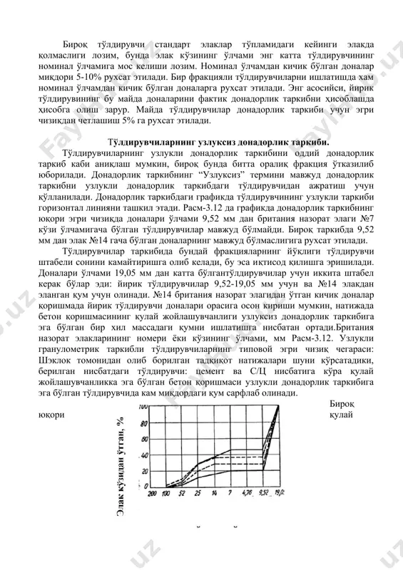 келиши лозим. номинал ўлчамдан кичик бўлган доналар миқдори 5-10% рухсат этилади. бир фракцияли тўлдирувчиларни ишлатишда хам номинал ўлчамдан кичик бўлган доналарга рухсат этилади. энг асосийси, йирик тўлдирувининг бу майда доналарини фактик донадорлик таркибни ҳисоблашда ҳисобга олиш зарур. майда тўлдирувчилар донадорлик таркиби учун эгри чизиқдан четлашиш 5% га рухсат этилади. тўлдирувчиларнинг узлуксиз донадорлик таркиби. тўлдирувчиларнинг узлукли донадорлик таркибини оддий донадорлик таркиб каби аниқлаш мумкин, бироқ бунда битта оралиқ фракция ўтказилиб юборилади. донадорлик таркибнинг “узлуксиз” термини мавжуд донадорлик таркибни узлукли донадорлик таркибдаги тўлдирувчидан ажратиш учун қўлланилади. донадорлик таркибдаги графикда тўлдирувчининг узлукли таркиби горизонтал линияни ташкил этади. расм-3.12 да графикда донадорлик таркибнинг юқори эгри чизиқда доналари ўлчами 9,52 мм дан британия назорат элаги №7 кўзи ўлчамигача бўлган тўлдирувчилар мавжуд бўлмайди. бироқ таркибда 9,52 мм дан элак №14 гача бўлган доналарнинг мавжуд бўлмаслигига рухсат этилади. тўлдирувчилар таркибида бундай фракцияларнинг йўқлиги тўлдирувчи штабели сонини камайтиришга олиб келади, бу эса иқтисод қилишга эришилади. доналари ўлчами 19,05 …