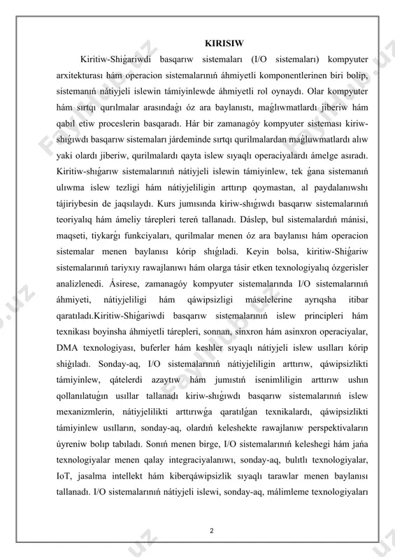 nátiyjeliligin arttırıp qoymastan, al paydalanıwshı tájiriybesin de jaqsılaydı. kurs jumısında kiriw-shıǵıwdı basqarıw sistemalarınıń teoriyalıq hám ámeliy tárepleri tereń tallanadı. dáslep, bul sistemalardıń mánisi, maqseti, tiykarǵı funkciyaları, qurilmalar menen óz ara baylanısı hám operacion sistemalar menen baylanısı kórip shıǵıladi. keyin bolsa, kiritiw-shiǵariw sistemalarınıń tariyxıy rawajlanıwı hám olarga tásir etken texnologiyalıq ózgerisler analizlenedi. ásirese, zamanagóy kompyuter sistemalarında i/o sistemalarınıń áhmiyeti, nátiyjeliligi hám qáwipsizligi máselelerine ayrıqsha itibar qaratıladı.kiritiw-shiǵariwdi basqarıw sistemalarınıń islew principleri hám texnikası boyinsha áhmiyetli tárepleri, sonnan, sinxron hám asinxron operaciyalar, dma texnologiyası, buferler hám keshler sıyaqlı nátiyjeli islew usılları kórip shiģıladı. sonday-aq, i/o sistemalarınıń nátiyjeliligin arttırıw, qáwipsizlikti támiyinlew, qátelerdi azaytıw hám jumıstıń isenimliligin arttırıw ushın qollanılatuǵın usıllar tallanadı kiriw-shıǵıwdı basqarıw sistemalarınıń islew mexanizmlerin, nátiyjelilikti arttırıwǵa qaratılǵan texnikalardı, qáwipsizlikti támiyinlew usılların, sonday-aq, olardıń keleshekte rawajlanıw perspektivaların úyreniw bolıp tabıladı. sonıń menen birge, i/o sistemalarınıń keleshegi hám jańa texnologiyalar menen qalay integraciyalanıwı, sonday-aq, bulıtlı texnologiyalar, iot, jasalma intellekt hám kiberqáwipsizlik sıyaqlı tarawlar menen …