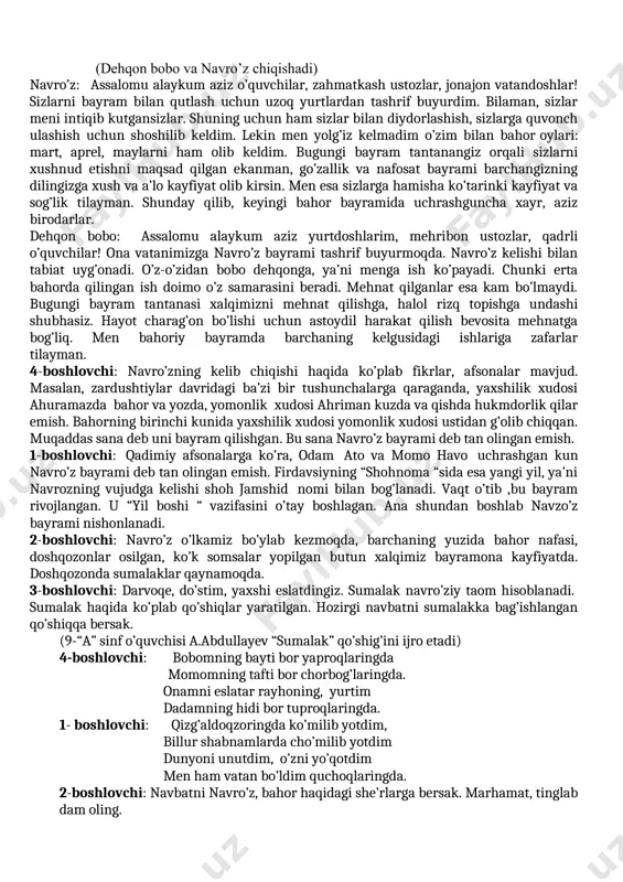 boshlovchi: -navro’z shunchaki bir bayram emas. u millatning tarixi, falsafasi, madaniyati va san’ati, tafakkur tarzini o’zida mujassam etgan ayyomdir. 2-boshlovchi: -darhaqiqat, mustaqillik sharofati tufayli bu ulug’ bayramning tiklanishi xalqimiz uchun unutilmas voqea bo’ldi. navro’z bayramida odamlar bir-biriga yaxshi tilaklar bildiradi, yor-u birodarlar, qarindoshlar diydor ko’rishadi. mehribonlik uylarida sahovatpesha yurtdoshlarimiz ko’magida turli xayriya tadbirlari o’tkaziladi. 3-boshlovchi: navro’z bayramida tabiat uyg’onadi. bugungi tadbirimizga bahoriy bayram bo’lmish navro’zbek hamda dehqon bobolar tashrif buyurishgan. marhamat, ularni kutib olaylik. (dehqon bobo va navro’z chiqishadi) navro’z: assalomu alaykum aziz o’quvchilar, zahmatkash ustozlar, jonajon vatandoshlar! sizlarni bayram bilan qutlash uchun uzoq yurtlardan tashrif buyurdim. bilaman, sizlar meni intiqib kutgansizlar. shuning uchun ham sizlar bilan diydorlashish, sizlarga quvonch ulashish uchun shoshilib keldim. lekin men yolg’iz kelmadim o’zim bilan bahor oylari: mart, aprel, maylarni ham olib keldim. bugungi bayram tantanangiz orqali sizlarni xushnud etishni maqsad qilgan ekanman, go’zallik va nafosat bayrami barchangizning dilingizga xush va a’lo kayfiyat olib kirsin. …
