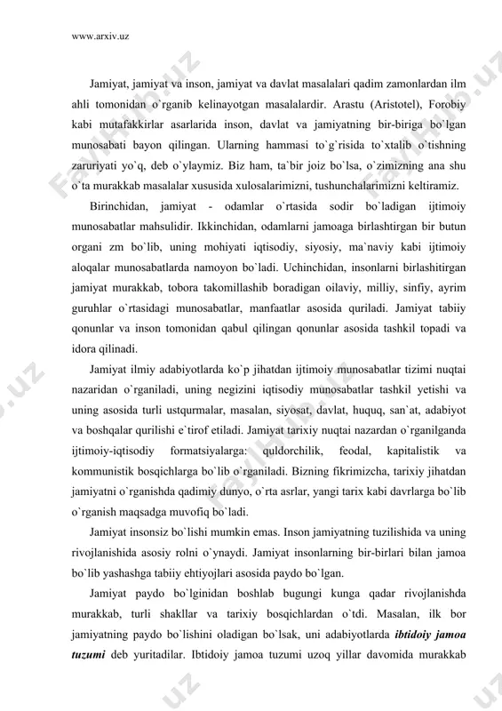 a va uning rivojlanishida asosiy rolni o`ynaydi. jamiyat insonlarning bir-birlari bilan jamoa bo`lib yashashga tabiiy ehtiyojlari asosida paydo bo`lgan. jamiyat paydo bo`lginidan boshlab bugungi kunga qadar rivojlanishda murakkab, turli shakllar va tarixiy bosqichlardan o`tdi. masalan, ilk bor jamiyatning paydo bo`lishini oladigan bo`lsak, uni adabiyotlarda ibtidoiy jamoa tuzumi deb yuritadilar. ibtidoiy jamoa tuzumi uzoq yillar davomida murakkab bo`lmagan, ya`ni tabaqa, sinflarga bo`linmagan oddiy shaklda amal qildi. bugungi kundagi jamiyat o`ta murakkab ko`rinishda bo`lib, ularning ko`pchiligi bir millat asosida boshqa millatlar vakillarini birlashtirgan, masalan, xitoy, yaponiya, hindiston, frantsiya, olmoniya, o`zbekiston kabi mamlakatlarda. aqshni oladigan bo`lsak, bunday jamiyatlar turli-tuman millatlar ittifoqidan tashkil topginini ko`ramiz. ijtimoiy-siyosiy institutlar. jamiyat turli ijtimoiy-siyosiy institutlarga bo`linadi. boshqacha qilib aytganda, jamiyatda turli ijtimoiy yoki siyosiy vazifani bajaruvchi tashkilotlar, organlar, muassasalar, birlashmalar mavjud bo`ladi. arastu, forobiylar aytganlaridek, insonlar ijtimoiy mavjudot bo`lganligi sababli kundalik turmushida, ya`ni mehnat qilish, o`qish, yashashda o`ziga o`xshagan boshqa insonlar bilan ijtimoiy munosabatlarga kirishib, turli ittifoq va …