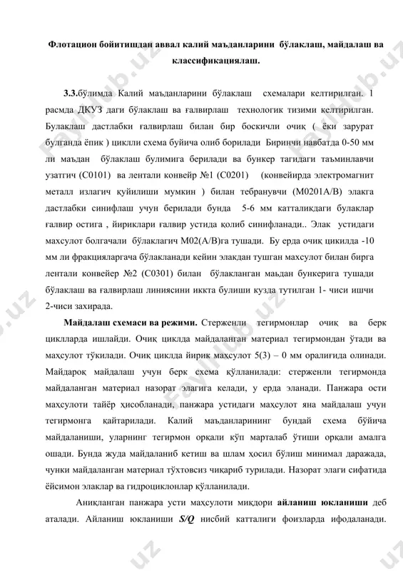 кейин элакдан тушган махсулот билан бирга лентали конвейер №2 (с0301) билан бўлакланган маьдан бункерига тушади бўлаклаш ва ғалвирлаш линиясини иккта булиши кузда тутилган 1- чиси ишчи 2-чиси захирада. майдалаш схемаси ва режими. стерженли тегирмонлар очиқ ва берк циклларда ишлайди. очиқ циклда майдаланган материал тегирмондан ўтади ва маҳсулот тўкилади. очиқ циклда йирик маҳсулот 5(3) – 0 мм оралиғида олинади. майдароқ майдалаш учун берк схема қўлланилади: стерженли тегирмонда майдаланган материал назорат элагига келади, у ерда эланади. панжара ости маҳсулоти тайёр ҳисобланади, панжара устидаги маҳсулот яна майдалаш учун тегирмонга қайтарилади. калий маъданларининг бундай схема бўйича майдаланиши, уларнинг тегирмон орқали кўп марталаб ўтиши орқали амалга ошади. бунда жуда майдаланиб кетиш ва шлам ҳосил бўлиш минимал даражада, чунки майдаланган материал тўхтовсиз чиқариб турилади. назорат элаги сифатида ёйсимон элаклар ва гидроциклонлар қўлланилади. аниқланган панжара усти маҳсулоти миқдори айланиш юкланиши деб аталади. айланиш юкланиши s/q нисбий катталиги фоизларда ифодаланади. калий маъданларини майдалаш схемаси дастлабки фракциялаш ва назоратли …