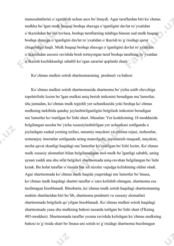 ar o`rtasida har xil nizolar vujudga kelishining oldini oladi. agar shartnomada ko`chmas mulk haqida yuqoridagi ma`lumotlar bo`lmasa, ko`chmas mulk haqidagi shartni taraflar o`zaro kelishib olmagan, shartnoma esa tuzilmagan hisoblanadi. binobarin, ko`chmas mulk sotish haqidagi shartnomaning muhim shartlaridan biri bo`lib, shartnoma predmeti va xususiy alomatlari shartnomada belgilash qo`yilgan hisoblanadi. ko`chmas mulkni sotish haqidagi shartnomada yana shu mulkning bahosi nazarda tutilgan bo`lishi shart (fkning 485-moddasi). shartnomada taraflar yozma ravishda kelishgan ko`chmas mulkning bahosi to`g`risida shart bo`lmasa uni sotish to`g`risidagi shartnoma buzilmagan hisoblanadi. binobarin, taraflar ko`chmas mulkning bahosi haqida o`ziro kelishuvga erishgan va bu kelishuv yozma shartnomada o`z ifodasini topgan bo`lishi lozim. agar shartnomada baho haqidagi shart mavjud bo`lmasa, fkning 356-moddasi 4-qismida nazarda tutilgan bahoni belgilash qoidalari qo`llanilmaydi. agar qonunda yoki ko`chmas mulkni sotish shartnomasida boshqacha tartib nazarda tutilgan bo`lmasa, yer uchastkasida joylashgan bino, inshoot yoki boshqa ko`chmas mulkning shartnomada belgilangan bahosi ana shu ko`chmas mulk bilan birga topshirilayotgan yer uchastkasi, tegishli qismining …