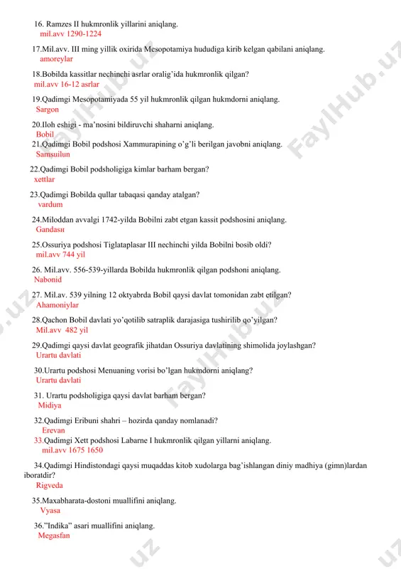 n? mil.avv 16-12 asrlar 19.qadimgi mesopotamiyada 55 yil hukmronlik qilgan hukmdorni aniqlang. sargon 20.iloh eshigi - ma’nosini bildiruvchi shaharni aniqlang. bobil 21.qadimgi bobil podshosi xammurapining o’g’li berilgan javobni aniqlang. samsuilun 22.qadimgi bobil podsholigiga kimlar barham bergan? xettlar 23.qadimgi bobilda qullar tabaqasi qanday atalgan? vardum 24.miloddan avvalgi 1742-yilda bobilni zabt etgan kassit podshosini aniqlang. gandasn 25.ossuriya podshosi tiglataplasar iii nechinchi yilda bobilni bosib oldi? mil.avv 744 yil 26. mil.avv. 556-539-yillarda bobilda hukmronlik qilgan podshoni aniqlang. nabonid 27. mil.av. 539 yilning 12 oktyabrda bobil qaysi davlat tomonidan zabt etilgan? ahamoniylar 28.qachon bobil davlati yo’qotilib satraplik darajasiga tushirilib qo’yilgan? mil.avv 482 yil 29.qadimgi qaysi davlat geografik jihatdan ossuriya davlatining shimolida joylashgan? urartu davlati 30.urartu podshosi menuaning vorisi bo’lgan hukmdorni aniqlang? urartu davlati 31. urartu podsholigiga qaysi davlat barham bergan? midiya 32.qadimgi eribuni shahri – hozirda qanday nomlanadi? erevan 33.qadimgi xett podshosi labarne i hukmronlik qilgan yillarni aniqlang. mil.avv 1675 1650 34.qadimgi hindistondagi qaysi …