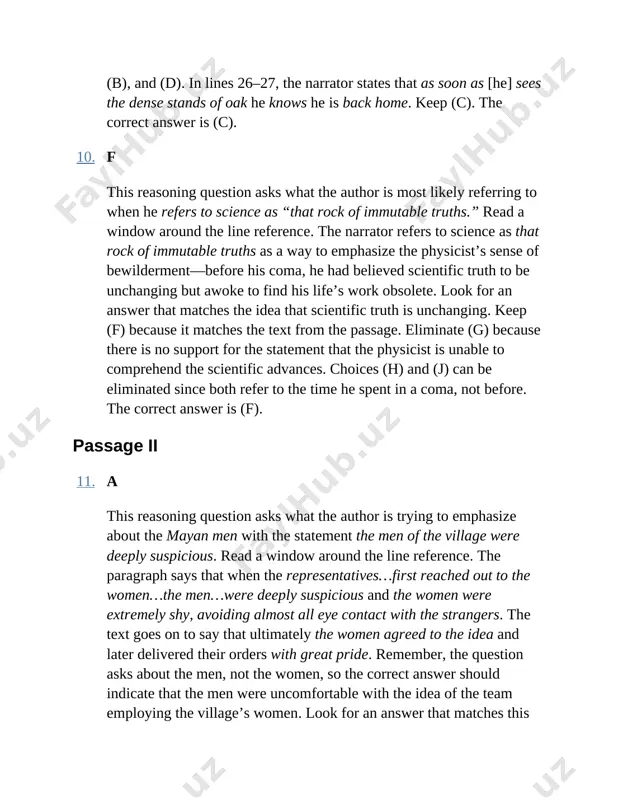 he physicist is unable to comprehend the scientific advances. choices (h) and (j) can be eliminated since both refer to the time he spent in a coma, not before. the correct answer is (f). passage ii 11. a this reasoning question asks what the author is trying to emphasize about the mayan men with the statement the men of the village were deeply suspicious. read a window around the line reference. the paragraph says that when the representatives…first reached out to the women…the men…were deeply suspicious and the women were extremely shy, avoiding almost all eye contact with the strangers. the text goes on to say that ultimately the women agreed to the idea and later delivered their orders with great pride. remember, the question asks about the men, not the women, so the correct answer should indicate that the men were uncomfortable with the idea of the team employing …