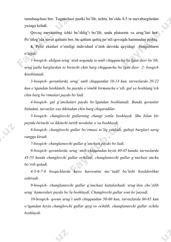 oji barglari sariq rangga kiradi. 7-bosqich- changlanuvchi gullar g’unchasi paydo bo’ladi. 8-bosqich- qovunlarda, urug’ unib chiqqandan keyin 40-45 kunda, tarvuzlarda 45-55 kunda changlovchi gullar ochiladi, changlanuvchi gullar g’unchasi ancha bo’rtib qoladi. 4-5-6-7-8 bosqichlarda havo haroratini mo’’tadil bo’lishi hosildorlikni oshiradi. 9-bosqich- changlanuvchi gullar g’unchasi kattalashadi, urug’don cho’zilib urug’ kameralari paydo bo’la boshlaydi. changlovchi gullar soni ko’payadi. 10-bosqich- qovun urug’i unib chiqqandan 50-60 kun, tarvuzlarda 60-65 kun o’tgandan keyin changlovchi gullar qiyg’os ochilib, changlanuvchi gullar ochila boshlaydi. 11-bosqich- changlanuvchi gullarning qiyg’os ochilishi bilan boshlanib, tuganaklar rivojlana boshlaydi, 2 va 3 tartib novdalar hamda asosiy novda juda tez o’sadi. 12-bosqich- qovun urug’i unib chiqqandan 75-88 kun, tarvuzlarda 100-110 kun o’tgandan keyin boshlanadi. bunda asosiy va yon novdalardagi birinchi tugilgan mevalar pishadi. poliz ekinlarining o’suv davrining uzun qisqaligi o’simlik turiga, naviga, tashqi muhitga va tuproq strukturasiga bog’liqdir. yog’ingarchilik-ning ko’p bo’lishi, havo haroratining pastligi, quyoshsiz kunlarning ko’p bo’lishi o’suv davrini uzaytiradi. quyoshli yerlarda o’suv davri …