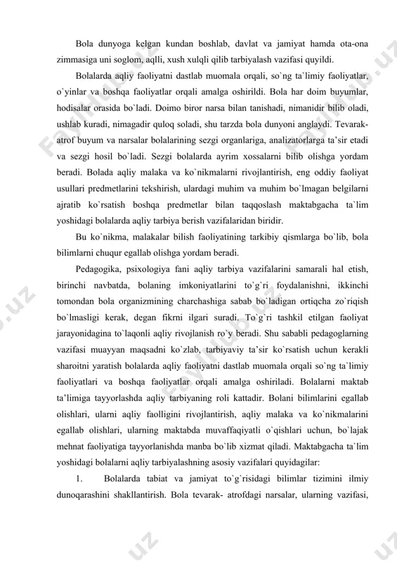 yondoshuvni talab etar edi. bola dunyoga kelgan kundan boshlab, davlat va jamiyat hamda ota-ona zimmasiga uni soglom, aqlli, xush xulqli qilib tarbiyalash vazifasi quyildi. bolalarda aqliy faoliyatni dastlab muomala orqali, so`ng ta`limiy faoliyatlar, o`yinlar va boshqa faoliyatlar orqali amalga oshirildi. bola har doim buyumlar, hodisalar orasida bo`ladi. doimo biror narsa bilan tanishadi, nimanidir bilib oladi, ushlab kuradi, nimagadir quloq soladi, shu tarzda bola dunyoni anglaydi. tevarak-atrof buyum va narsalar bolalarining sezgi organlariga, analizatorlarga ta’sir etadi va sezgi hosil bo`ladi. sezgi bolalarda ayrim xossalarni bilib olishga yordam beradi. bolada aqliy malaka va ko`nikmalarni rivojlantirish, eng oddiy faoliyat usullari predmetlarini tekshirish, ulardagi muhim va muhim bo`lmagan belgilarni ajratib ko`rsatish boshqa predmetlar bilan taqqoslash maktabgacha ta`lim yoshidagi bolalarda aqliy tarbiya berish vazifalaridan biridir. bu ko`nikma, malakalar bilish faoliyatining tarkibiy qismlarga bo`lib, bola bilimlarni chuqur egallab olishga yordam beradi. pedagogika, psixologiya fani aqliy tarbiya vazifalarini samarali hal etish, birinchi navbatda, bolaning imkoniyatlarini to`g`ri foydalanishni, …