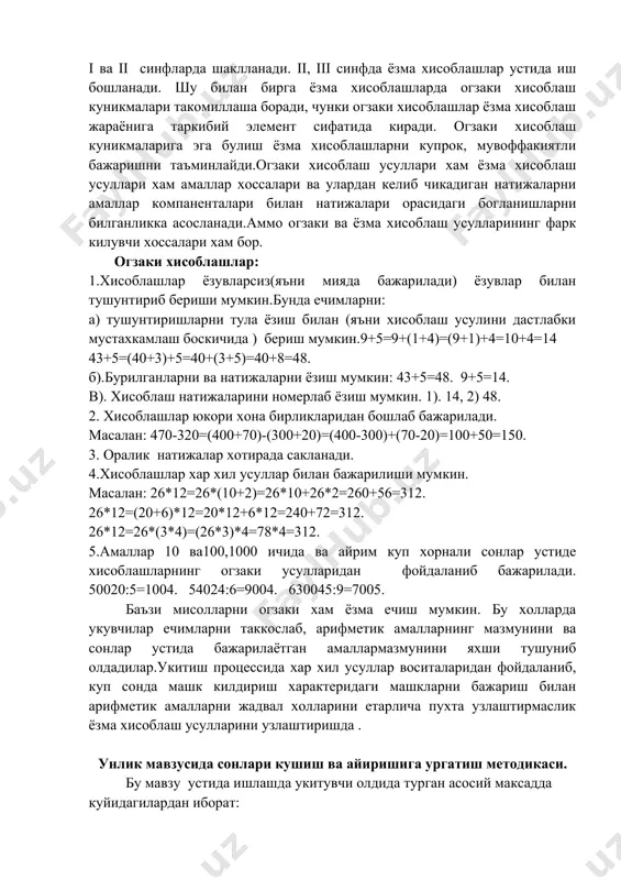 лик натижалар хотирада сакланади. 4.хисоблашлар хар хил усуллар билан бажарилиши мумкин. масалан: 26*12=26*(10+2)=26*10+26*2=260+56=312. 26*12=(20+6)*12=20*12+6*12=240+72=312. 26*12=26*(3*4)=(26*3)*4=78*4=312. 5.амаллар 10 ва100,1000 ичида ва айрим куп хорнали сонлар устиде хисоблашларнинг огзаки усулларидан фойдаланиб бажарилади. 50020:5=1004. 54024:6=9004. 630045:9=7005. баъзи мисолларни огзаки хам ёзма ечиш мумкин. бу холларда укувчилар ечимларни таккослаб, арифметик амалларнинг мазмунини ва сонлар устида бажарилаётган амаллармазмунини яхши тушуниб олдадилар.укитиш процессида хар хил усуллар воситаларидан фойдаланиб, куп сонда машк килдириш характеридаги машкларни бажариш билан арифметик амалларни жадвал холларини етарлича пухта узлаштирмаслик ёзма хисоблаш усулларини узлаштиришда . унлик мавзусида сонлари кушиш ва айиришига ургатиш методикаси. бу мавзу устида ишлашда укитувчи олдида турган асосий максадда куйидагилардан иборат: 1. укувчиларни кушиш ва айириш амаларининг мазмуни билан таништириш, 2. хисоблаш усулларидан укитувчиларнинг онгли фойдаланишларининг таъминлаш. а) сонни кисмлари буйича кушиш ва айириш усули. б) иккита сонни йигиндининг алмаштириш хоссасидан фойдаланиб кушиш усули. в) сонларни айиришда кушишнинг тегишли холини билишдан ёй йигинди ва кушилувчилардан бири буйича иккинчи кушилувчини топиш …