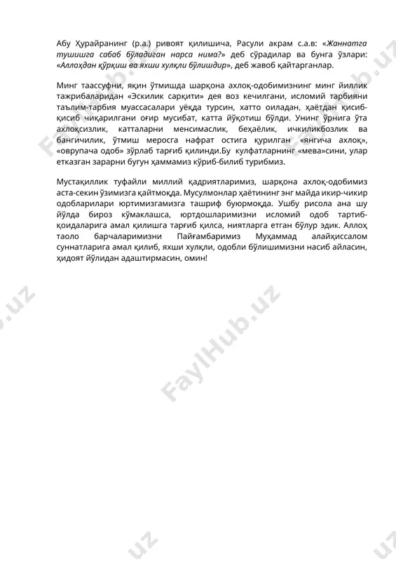 .в: «жаннатга тушишга сабаб бўладиган нарса нима?» деб сўрадилар ва бунга ўзлари: «аллоҳдан қўрқиш ва яхши хулқли бўлишдир», деб жавоб қайтарганлар. минг таассуфни, яқин ўтмишда шарқона ахлоқ-одобимизнинг минг йиллик тажрибаларидан «эскилик сарқити» дея воз кечилгани, исломий тарбияни таълим-тарбия муассасалари уёқда турсин, хатто оиладан, ҳаётдан қисиб-қисиб чиқарилгани оғир мусибат, катта йўқотиш бўлди. унинг ўрнига ўта ахлоқсизлик, катталарни менсимаслик, беҳаёлик, ичкиликбозлик ва бангичилик, ўтмиш меросга нафрат остига қурилган «янгича ахлоқ», «оврупача одоб» зўрлаб тарғиб қилинди.бу кулфатларнинг «мева»сини, улар етказган зарарни бугун ҳаммамиз кўриб-билиб турибмиз. мустақиллик туфайли миллий қадриятларимиз, шарқона ахлоқ-одобимиз аста-секин ўзимизга қайтмоқда. мусулмонлар ҳаётининг энг майда икир-чикир одобларилари юртимизгамизга ташриф буюрмоқда. ушбу рисола ана шу йўлда бироз кўмаклашса, юртдошларимизни исломий одоб тартиб-қоидаларига амал қилишга тарғиб қилса, ниятларга етган бўлур эдик. аллоҳ таоло барчаларимизни пайғамбаримиз муҳаммад алайҳиссалом суннатларига амал қилиб, яхши хулқли, одобли бўлишимизни насиб айласин, ҳидоят йўлидан адаштирмасин, омин! image1.emf _________microsoft_word.docx