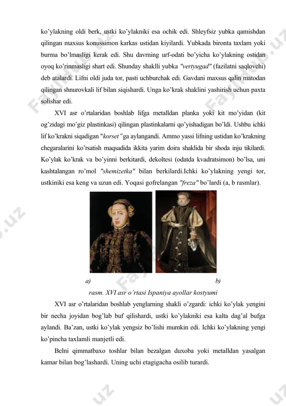 ta solishar edi. xvi asr o’rtalaridan boshlab lifga metalldan planka yoki kit mo’yidan (kit og’zidagi mo’giz plastinkasi) qilingan plastinkalarni qo’yishadigan bo’ldi. ushbu ichki lif ko’krakni siqadigan "korset’’ga aylangandi. ammo yassi lifning ustidan ko’krakning chegaralarini ko’rsatish maqsadida ikkita yarim doira shaklida bir shoda inju tikilardi. ko’ylak ko’krak va bo’yinni berkitardi, dekoltesi (odatda kvadratsimon) bo’lsa, uni kashtalangan ro’mol "shemizetka" bilan berkilardi.ichki ko’ylakning yengi tor, ustkiniki esa keng va uzun edi. yoqasi gofrelangan "freza" bo’lardi (a, b rasmlar). a) b) rasm. xvi asr o’rtasi ispaniya ayollar kostyumi xvi asr o’rtalaridan boshlab yenglarning shakli o’zgardi: ichki ko’ylak yengini bir necha joyidan bog’lab buf qilishardi, ustki ko’ylakniki esa kalta dag’al bufga aylandi. ba’zan, ustki ko’ylak yengsiz bo’lishi mumkin edi. ichki ko’ylakning yengi ko’pincha taxlamli manjetli edi. belni qimmatbaxo toshlar bilan bezalgan duxoba yoki metalldan yasalgan kamar bilan bog’lashardi. uning uchi etagigacha osilib turardi. oyoq kiyimlari yumshoq tufli edi. poshnali tufli birinchi marta xvi asr oxirida …