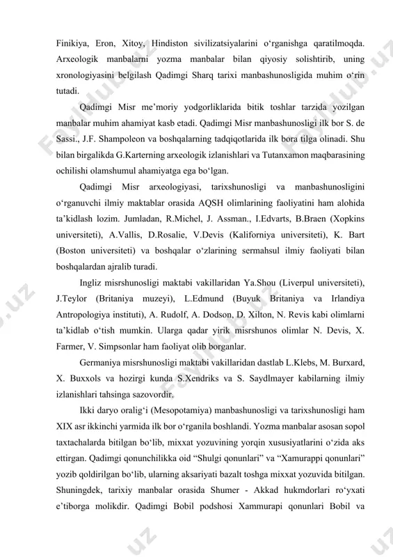 ahamiyat berilib, qadimgi misr tarixini tadqiq etish taraqqiy etmoqda. yevropaning qator yirik shaharlarida iyerogliflarni o‘qish markazlari yuzaga kelgan. bunda asosiy maqsad nafaqat misr balki, mesopotamiya, xett, finikiya, eron, xitoy, hindiston sivilizatsiyalarini o‘rganishga qaratilmoqda. arxeologik manbalarni yozma manbalar bilan qiyosiy solishtirib, uning xronologiyasini belgilash qadimgi sharq tarixi manbashunosligida muhim o‘rin tutadi. qadimgi misr me’moriy yodgorliklarida bitik toshlar tarzida yozilgan manbalar muhim ahamiyat kasb etadi. qadimgi misr manbashunosligi ilk bor s. de sassi., j.f. shampoleon va boshqalarning tadqiqotlarida ilk bora tilga olinadi. shu bilan birgalikda g.karterning arxeologik izlanishlari va tutanxamon maqbarasining ochilishi olamshumul ahamiyatga ega bo‘lgan. qadimgi misr arxeologiyasi, tarixshunosligi va manbashunosligini o‘rganuvchi ilmiy maktablar orasida aqsh olimlarining faoliyatini ham alohida ta’kidlash lozim. jumladan, r.michel, j. assman., i.edvarts, b.braen (xopkins universiteti), a.vallis, d.rosalie, v.devis (kaliforniya universiteti), k. bart (boston universiteti) va boshqalar o‘zlarining sermahsul ilmiy faoliyati bilan boshqalardan ajralib turadi. ingliz misrshunosligi maktabi vakillaridan ya.shou (liverpul universiteti), j.teylor (britaniya muzeyi), l.edmund (buyuk …