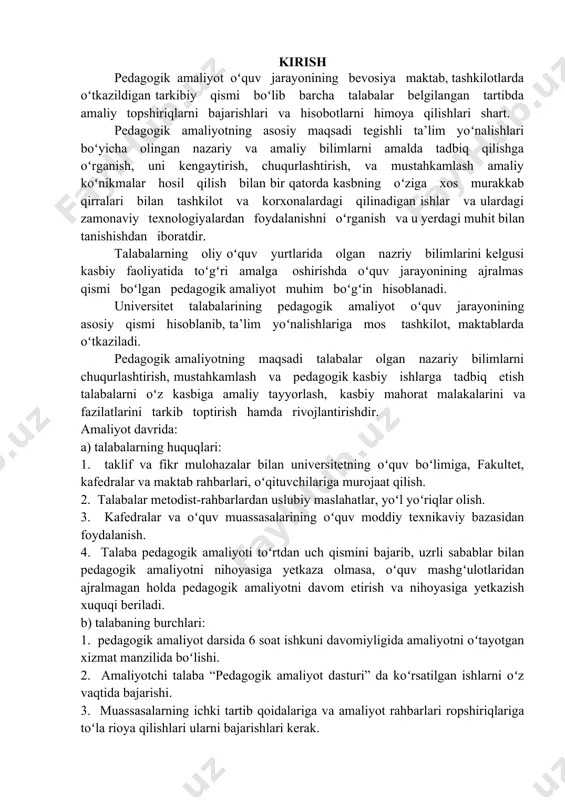 olish. 3. kafedralar va oʻquv muassasalarining oʻquv moddiy texnikaviy bazasidan foydalanish. 4. talaba pedagogik amaliyoti toʻrtdan uch qismini bajarib, uzrli sabablar bilan pedagogik amaliyotni nihoyasiga yetkaza olmasa, oʻquv mashgʻulotlaridan ajralmagan holda pedagogik amaliyotni davom etirish va nihoyasiga yetkazish xuquqi beriladi. b) talabaning burchlari: 1. pedagogik amaliyot darsida 6 soat ishkuni davomiyligida amaliyotni oʻtayotgan xizmat manzilida boʻlishi. 2. amaliyotchi talaba “pedagogik amaliyot dasturi” da koʻrsatilgan ishlarni oʻz vaqtida bajarishi. 3. muassasalarning ichki tartib qoidalariga va amaliyot rahbarlari ropshiriqlariga toʻla rioya qilishlari ularni bajarishlari kerak. 4. amaliyot davrida talabalardan biri shu guruh sardori qilib tayinlanadi. u amaliyot ishlarini tashkillash, uslubiy rahbarlar tomonidan qoʻyilgan vazifalarni bajarishda tashkilotchilik qiladi. c) talabalarning vazifalari: • talaba amaliyot davrida ichki mehnat intizomini buzsa, mazkur massasa rahbariyati unga mamuriy chora koʻradi va bu haqida universitet rahbariyatiga maʻlumot beradi. • amaliyotchi talaba oʻz vaqtida amliyotni oʻtamasa, bir hafta muddatda sababsiz uzilish sodir etsa amaliyotdan va oʻqishdan chetlashtiriladi. bunday talaba …