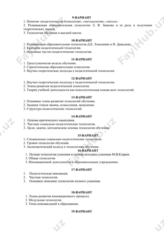 ьная технология л. в. занкова и ее роль в получении теоретических знаний 9-вариант 1. понятия «педагогическая технология», «методология», «метод». 2. развивающая образовательная технология л. в. занкова и ее роль в получении теоретических знаний. 3. технология обучения в высшей школе. 10-вариант 1. развивающая образовательная технология д.б. эльконина и и. давыдова. 2. критерии педагогической технологии. 3. основные частно-педагогические технологии. 11-вариант 1. трехступенчатая модель обучения. 2. стратегическая образовательная технология. 3. научно-теоретические подходы к педагогической технологии 12-вариант 1. научно-теоретические подходы к педагогической технологии. 2. этапы развития педагогической технологии. 3. теория учебной деятельности как психологическая основа всех технологий. 13-вариант 1. основные этапы развития технологий обучения. 2. задания этапов звонка, осмысления, мышления. 3. структура педагогических технологий. 14-вариант 1. основы критического мышления. 2. частные социально-педагогические технологии. 3. цели, задачи, методические основы технологии обучения. 15-вариант 1. специальные социально-педагогические технологии. 2. уровни технологии обучения. 3. аксиоматический подход к технологиям обучения. 16-вариант 1. полная технология усвоения и полная методика усвоения …