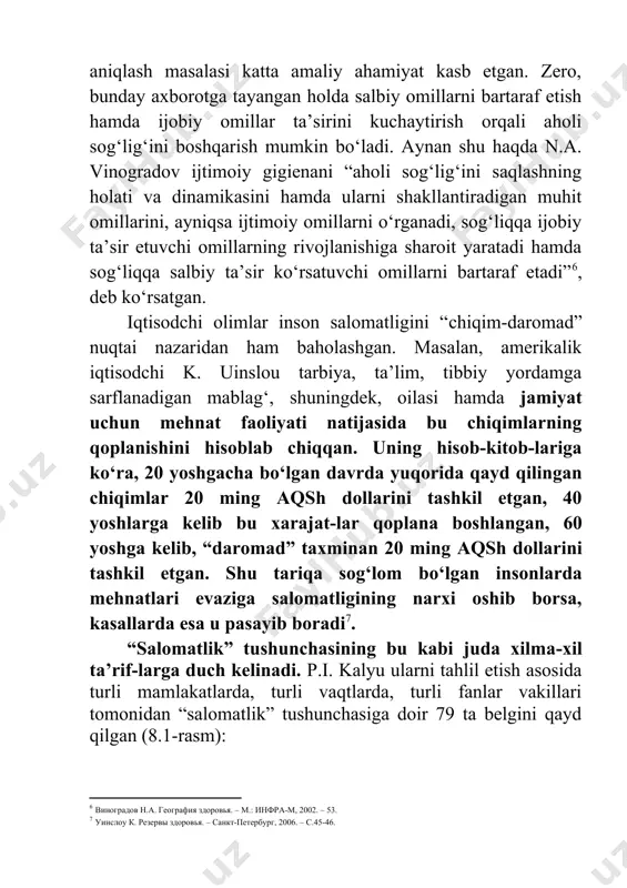 shakllantiradigan muhit omillarini, ayniqsa ijtimoiy omillarni o‘rganadi, sog‘liqqa ijobiy ta’sir etuvchi omillarning rivojlanishiga sharoit yaratadi hamda sog‘liqqa salbiy ta’sir ko‘rsatuvchi omillarni bartaraf etadi”[footnoteref:6], deb ko‘rsatgan. [6: виноградов н.а. география здоровья. – м.: инфра-м, 2002. – 53.] iqtisodchi olimlar inson salomatligini “chiqim-daromad” nuqtai nazaridan ham baholashgan. masalan, amerikalik iqtisodchi k. uinslou tarbiya, ta’lim, tibbiy yordamga sarflanadigan mablag‘, shuningdek, oilasi hamda jamiyat uchun mehnat faoliyati natijasida bu chiqimlarning qoplanishini hisoblab chiqqan. uning hisob-kitob-lariga ko‘ra, 20 yoshgacha bo‘lgan davrda yuqorida qayd qilingan chiqimlar 20 ming aqsh dollarini tashkil etgan, 40 yoshlarga kelib bu xarajat-lar qoplana boshlangan, 60 yoshga kelib, “daromad” taxminan 20 ming aqsh dollarini tashkil etgan. shu tariqa sog‘lom bo‘lgan insonlarda mehnatlari evaziga salomatligining narxi oshib borsa, kasallarda esa u pasayib boradi[footnoteref:7]. [7: уинслоу к. резервы здоровья. – санкт-петербург, 2006. – с.45-46. ] “salomatlik” tushunchasining bu kabi juda xilma-xil ta’rif-larga duch kelinadi. p.i. kalyu ularni tahlil etish asosida turli mamlakatlarda, turli vaqtlarda, …