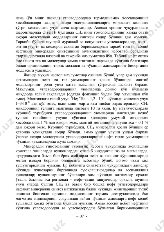 тирик модда компонентларининг тўйинган тузилиш аналоглари – ёғ кислоталар, терпенлар, стероллар ва бошқалар деярли йўқ. нефтнинг минералли келиб чиқиш гипотезаси тарафдорларининг бир қатор далил-исботлари термодинамик ҳисоблашларга асосланган. э.б.чекалюк нефт ҳосил бўлиш ҳароратини баъзи изомер углеводородлар орасидаги нисбатлар бўйича аниқлашга ҳаракат қилган, бунда у юқори ҳароратли синтез термодинамик мувозанатли аралашмаларнинг ҳосил бўлишига олиб келади деб фараз қилди. бундай йўл билан ҳисобланган нефтни ҳосил қилиш ҳарорати 450– 900 0с ни ташкил этди, бу ернинг юқори мантияси чегарасидаги 100–160 км чуқурликдаги зонанинг ҳароратига тўғри келади. аммо худди ўша нефтларнинг бошқа изомер жуфтлари учун ҳисоблашлар ҳароратнинг бошқа қийматларини (–100 дан 20000 0с гача) беради, бу қийматлар ер қобиғи ва мантияси шароитида ҳақиқий эмас. ҳозирги вақтда нефтларнинг изомер углеводородлари мувозанатда бўлмаган системалар эканлиги исботланган. иккинчи томондан, юқори босимлар соҳасида бир ~ 37 ~ неча (ўн минг паскал) углеводородлар термодинамик хоссаларининг ҳисоблашлари ҳаддан юқори экстраполяцияларга мирожаат қилишга тўғри келганлиги учун анча шартлидир. асосан ернинг чуқурликдаги шароитларида …