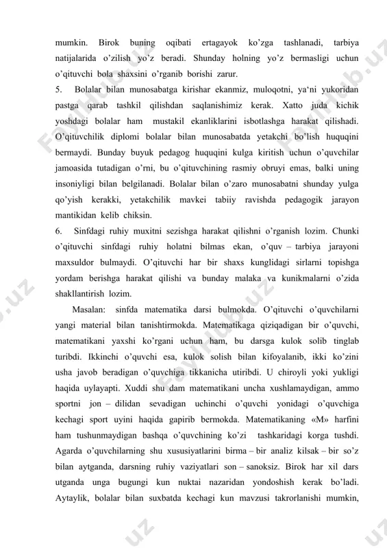 hlamaydigan, ammo sportni jon – dilidan sevadigan uchinchi o’quvchi yonidagi o’quvchiga kechagi sport uyini haqida gapirib bermokda. matematikaning «m» harfini ham tushunmaydigan bashqa o’quvchining ko’zi tashkaridagi korga tushdi. agarda o’quvchilarning shu xususiyatlarini birma – bir analiz kilsak – bir so’z bilan aytganda, darsning ruhiy vaziyatlari son – sanoksiz. birok har xil dars utganda unga bugungi kun nuktai nazaridan yondoshish kerak bo’ladi. aytaylik, bolalar bilan suxbatda kechagi kun mavzusi takrorlanishi mumkin, bunda mavzudagi arzimas bo’lib tuyulgan o’zgarish suxbatni butunlay bashqa ma‘lumotlar bilan boyitib yuboradi. shuning uchun sinfdagi ruhiy vaziyatni nazorat kila bilish zarur: buning uchun: bolalarni ko’zata bilish; bolalar ko’zidagi ifodani, ularning mimikasi va ko’rinishidagi o’zgarishlarni tushuna bilish zarur; bolalar xulqidagi o’zgarishning, kayfiyatidagi barcha o’zgarishlarga e‘tibor berish; sinfning o’zini tutishiga nisbatan munosabatni bildirishga yumshoklik va xozirjavoblik ko’rsatish; sinfdagi bugungi ruhiy muxitni kechagisi bilan qiyoslab, garchi doimo o’zgarib to’rgan bo’lsada, sinflarning umumiy ruhiy holatini topish zarur, 7. har bir o’qituvchi o’ziga bolalar …