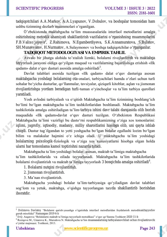 ilgan maktabgacha ta’lim muassasalarining “ilk qadam” davlat o‘quv dasturi yuqoridagi so’zlar namunasidir. adabiyotlar sharhi maktabgacha ta‘lim muassasalarida bolalarga talim tarbiya berish va “ilk qadam” dasturi doirasidagi ishlar ijrosi bo’yicha ko’plab olimlar sohadagi boshqa masalalarga etibor qaratgan holda fundamental tadqiqotlarni olib borganlar. jumladan xorij 1 lex.uz malumotlaari asosida http://www.scientificprogress.uz/ scientific progress volume 3 ǀ issue 3 ǀ 2022 issn: 2181-1601 uzbekistan www.scientificprogress.uz page 243 tadqiqotchilari a.a.markov, a.a.lyapunov, v.dobulov, va boshqalar tomonidan ham ushbu tizimning dozlarb muammolari o’rganilgan. o’zbekistonda maktabgacha ta‘lim muassasalarida interfaol metodlarini amalga oshirishning metodik ahamiyati shakllantirish vazifalarini o’rganishning muammolarini f.b.valixo’jayeva 2 , z.rahimova, n.egamberdiyeva, s.k.annamuratova, s.bulatov, sh.munavvarov, h.nurmatov, a.sulaymonov va boshqa tadqiqotchilar o’rganganlar. tadqiqot metodologiyasi va empirik tahlil avvalo bir jihatga alohida to’xtalish lizmki, bolalarni rivojlantirish va maktabga tayyorlash jarayoni oldiga qo‘yilgan maqsad va vazifalarning bajarilishiga erishish «ilk qadam» dalat o‘quv dasturi asosida amalga oshiriladi 3 . davlat talablari asosida tuzilgan «ilk qadam» dalat o‘quv dasturiga asosan maktabgacha yoshdagi …