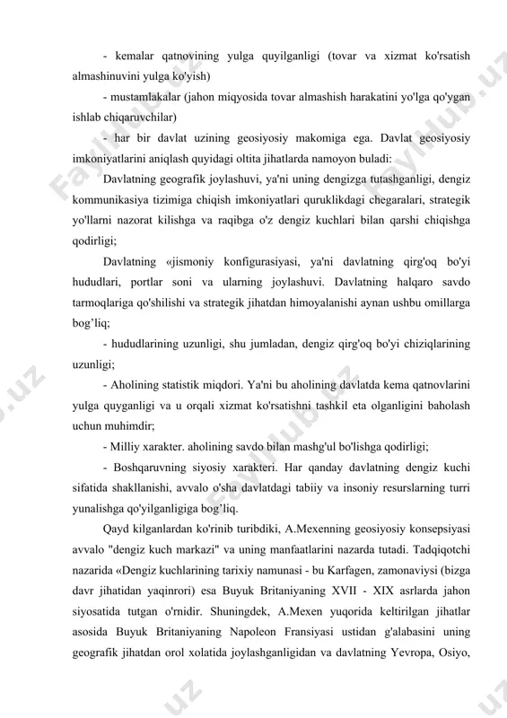 g xvii - xix asrlarda jahon siyosatida tutgan o'rnidir. shuningdek, a.mexen yuqorida keltirilgan jihatlar asosida buyuk britaniyaning napoleon fransiyasi ustidan g'alabasini uning geografik jihatdan orol xolatida joylashganligidan va davlatning yevropa, osiyo, afrika mintaqalarini tutashtirib turgan dengiz yo'llarini o'z nazoratiga kirita olganligi bilan izohlaydi. davlatning dengiz kuchiga aylanishi bir qator parametrlar bilan belgilanadi. a.mexen dengiz kuchida mujassam bo'lishi kerak bo'lgan quyidagi parametrlarni ko'rsatadi: ya'ni dengiz kudrati, harbiy flot, savdo floti, harbiy-dengiz bazalari (dunyodagi muhim nuqtalarda nazoratni o'rnatish). a.mexen «dengiz kuch - qudrati» tushunchasini erkin «dengiz savdosi» bilan bog'laydi. "o'z navbatida erkin «dengiz savdosi» uchun faqat davlatning harbiy-dengiz flotigina kafolat bo'la olishi mumkin. a.mexen mulohazalarini yanada chuqurlashtirib, «dengiz kuchlarini sivilizatsiyaning istiqbolga ega bo'lgan muhim bir turi sifatida qayd kiladi. mexen konsepsiyasining yana bir ahamiyatli tomoni shundaki, unda birinchi bo'lib geosiyosiy tuzilishning umumsayyoraviy haritasi berilgan. u jahon siyosatida muhim bo'lgan makon - «shimoliy yarim doirani quyidagi ko'rinishda chizadi, ya'ni «shimoliy yarim doiraning janubiy …
