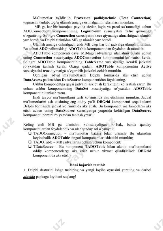 ning viberite ili vvedite imya bazi dannix (select or enter a dtabases name) maydonini to`ldirish kerak. bu uchun … tugmasidan foydalanib, sichqoncha bilan tanlash orqali to`ldirish mumkin. agar baza dasturning joriy papakasida joylashgan bo`lsa, unda to`liq manzil o`rniga mb faylini nomini keltirish kifoya. bundan tashqari quyidagi ustunlarni to`ldirish talab etislihi mumkin: · polzovatel (user name); · parol (password); · pustoy parol (blank password); · razreshit soxranine parolya (allow saving password). ma`lumotlar to`ldirilib proverte podklyuchnie (test connection) tugmasini tanlab, tog`ri ulanish amalga oshirilganini tekshirish mumkin. mb ga har bir murojaat paytida sizdan login va parol so`ramasligi uchun adoconnection komponentining loginpromt xususiyatini false qiymatiga o`zgartiring. so`ngra connection xususiyatini true qiymatiga almashtigach ulanish yuz beradi va delphi tizimidan mb ga ulanish yuz beradi. ulanish amalga oshirilgach endi mb dagi har bir jadvalga ulanish mumkin. bu uchun ado palitrasidagi adotable komponentidan foydalanish mumkin. adotable komponenti qaysi mbdagi jadvallarga ulanishini bilishi uchun uning connection xususiyatiga …