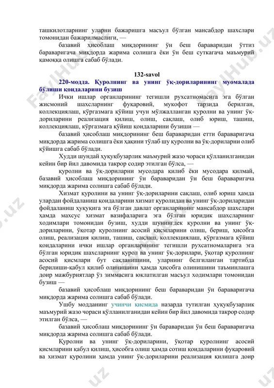муҳим ва тоифаланган объектларнинг қўриқланишини таъминлашга доир мажбуриятларни корхоналар, муассасалар ва ташкилотларнинг уларни бажаришга масъул бўлган мансабдор шахслари томонидан бажарилмаслиги, — базавий ҳисоблаш миқдорининг ўн беш бараваридан ўттиз бараваригача миқдорда жарима солишга ёки ўн беш суткагача маъмурий қамоққа олишга сабаб бўлади. 132-savol 220-модда. қуролнинг ва унинг ўқ-дориларининг муомалада бўлиши қоидаларини бузиш ички ишлар органларининг тегишли рухсатномасига эга бўлган жисмоний шахсларнинг фуқаровий, мукофот тарзида берилган, коллекциялаш, кўргазмага қўйиш учун мўлжалланган қуролни ва унинг ўқ-дориларини реализация қилиш, олиш, сақлаш, олиб юриш, ташиш, коллекциялаш, кўргазмага қўйиш қоидаларини бузиши — базавий ҳисоблаш миқдорининг беш бараваридан етти бараваригача миқдорда жарима солишга ёки ҳақини тўлаб шу қуролни ва ўқ-дориларни олиб қўйишга сабаб бўлади. худди шундай ҳуқуқбузарлик маъмурий жазо чораси қўлланилганидан кейин бир йил давомида такрор содир этилган бўлса, — қуролни ва ўқ-дориларни мусодара қилиб ёки мусодара қилмай, базавий ҳисоблаш миқдорининг ўн бараваридан ўн беш бараваригача миқдорда жарима солишга сабаб бўлади. хизмат қуролини ва унинг ўқ-дориларини сақлаш, …