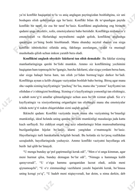 ning buzilganligidan hijolat bo‘lasiz, ularni yangitdan o‘rnatmoqchi bo‘lasiz. hayollaringiz turli harakatlarni belgilab beradi. bu holatda siz ko‘proq reallikdan uzoqlashib, hayollaringizda yashaysiz. ammo konflikt vaziyatni hayollarga erk berib hal qilib bo‘lmaydi. “u menga bunday qo‘pol gapirmasligi kerak edi”, “men o‘zi unga kimman, agar meni hurmat qilsa, bunday demagan bo‘lar edi”, “nimaga u hammaga kulib qarayveradi”, “u o‘ziga hamma qaraganidan lazzat oladi, aslida meni qiynamoqchi”, “u o‘z zimmasidagi vazifalarni yaxshi bajarishi kerak, bo‘lmasa uning keragi yo‘q”, “u hadeb meni niqtayveradi, har doim, u nima derkin, deb yashashim kerakmi?!”, “nima uchun u mening hayotimga aralashadi, men mustaqil odamman-ku”, “boshliq bo‘lsa o‘ziga, nima, hadeb baqiraverishi kerakmi?!”... mana shunday fikrlar konfliktlar doirasida inson ichki emotsional holatining kuchayib ketganligida ro‘y beradi. bunday holatlarga biz o‘zga odamlar qilgan amallarni o‘zimizning emotsional qadriyatlarimiz bilan o‘lchaymiz, ammo ularning o‘z emotsional qadriyatlari mavjudligini esdan chiqaramiz. biz uchun o‘z emotsional qadriyatlarimiz – dunyodagi eng to‘g‘ri formula bo‘lib ko‘rinadi. ammo ana shu …