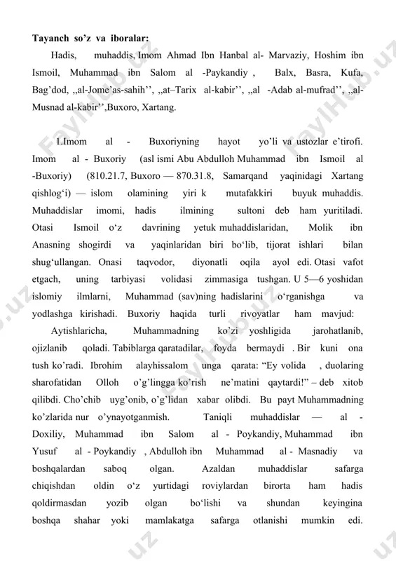 yurtidagi mashoyixlardan hadis eshitib , yozib olib, xalifalikning turli viloyatlari tomon yo‘l oladi. safar asnosida qaysi shahardan o’tsa, o’sha yerdagi hadis olimlaridan ozmi - ko’pmi hadis o’qimay o’tmasdi . shu tariqa balx, basra , kufa, bag’dod, xoms, damashq, falastin, misr, makka, madina, kabi ko’plab shaharlardagi mashhur olimlardan shu ilm sir - asrorini o’rgandi. . xorijiy yurtlardagi safardan keyin buxoroga qaytgach , hadis ilmini targ‘ib etishga kirishadi. rivoyatlarga ko’ra , imom buxoriy qo’li ochiq sahovatli kishi bo’lganligidan otasi shayx ismoildan qolgan meros mollaridan katta qismini faqir-u miskinlar va tolibi ilmlar ehtiyojiga sarf etardi. ul zotning bu sa’yu ko‘shishlari bu vaqtda buxoroda hukmdorlik qilgan holid ibn ahmad zuhliyga xush kelmaydi. shu sababli buxoriy buxoroni tark etib, poykendga , keyin esa samarqand yaqinidagi xartang qishlog‘iga kelib yashashga majbur bo‘ladi va shu yerda vafot etadi . buxoriy butun faoliyati davomida ilm kishilarini ma’naviy va moddiy jihatdan qo‘llab - quvvatlagan. tijorat kilganda topgan daromadidan oyiga …