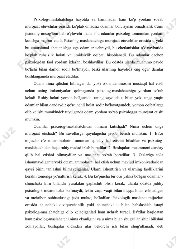 agan odamlar bo'ladi, chunki psixologning to'la, batafsil maslahatini olish uchun vaqt talab etiladi. psixolog-maslahatchiga hayotda va hammadan ham ko'p yordam so'rab murojaat etuvchilar orasida ko'plab omadsiz odamlar bor, aynan omadsizlik o'zini jismoniy nosog'lom deb o'ylovchi mana shu odamlar psixolog tomonidan yordam kutishga majbur etadi. psixolog-maslahatchiga murojaat etuvchilar orasida u yoki bu emotsional chetlanishga ega odamlar uchraydi, bu chetlanishlar o'z navbatida ko'plab ruhsizlik holati va umidsizlik oqibati hisoblanadi. bu odamlar qachon psixologdan faol yordam izlashni boshlaydilar. bu odatda ularda muammo paydo bo'lishi bilan darhol sodir bo'imaydi, baiki ularning hayotida eng og'ir damlar boshlanganida murojaat etadilar. odam nima qilishni bilmaganida, yoki o'z muammosini mustaqil hal etish uchun uning imkoniyatlari qolmaganda psixolog-maslahatchiga yordam so'rab keladi. ruhiy holati yomon bo'lganida, uning xayolida u bilan yoki unga yaqin odamlar bilan qandaydir qo'rqinchli holat sodir bo'layotgandek, yomon oqibatlarga olib kelishi mumkindek tuyulganda odam yordam so'rab psixologga murojaat etishi mumkin. odamlar psixoiog-maslahatchidan nimani kutishadi? nima uchun unga …