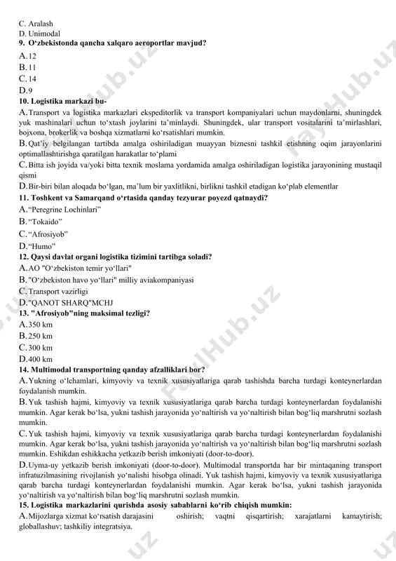 borot oqimlari bilan birgalikda tovarlarni tashish, saqlash, taqsimlash, shuningdek tovar oqimlarini axborot va huquqiy qo‘llab-quvvatlash funksiyalarini bajaradi. b. mavjud resurs cheklovlari doirasida xizmatlarning ishonchliligi va sifatining yetarli darajasi bilan maksimal iqtisodiy samarani ta’minlaydigan tizim. c. yo‘lovchilar va yuklarni tashishni amalga oshiradigan moddiy ishlab chiqarishning eng muhim tarmoqlaridan biri. d. infratuzilmaning bir turi, transportni amalga oshiradigan va ularning bajarilishi hamda texnik xizmat ko‘rsatishini ta’minlaydigan transportning barcha tarmoqlari va korxonalari to‘plami. 2. avtomatlashtirishning asosiy maqsadi nima? a. tovarlarni yetkazib beruvchidan iste’molchiga eng qisqa vaqt ichida va eng kam moliyaviy xarajatlar bilan yetkazib berish. b. ilmiy-tadqiqot ishlarini tashkil etish, avtomobil yo‘llarini loyihalashtirish, qurish va ulardan foydalanish sohasida innovatsion texnologiyalar va zamonaviy standartlarni joriy etish; c. yuklarni qabul qilish, qidirish va hisobga olish jarayonlarini to‘liq avtomatlashtirish, yuk tashish jarayonining barcha bosqichlarida, shu jumladan yuk stansiyasining moddiy oqimlariga xizmat ko‘rsatish bosqichlarida ularning harakatini kuzatish deyarli qog‘oz hujjatlarsiz. d. yetkazib berish vaqtini qisqartirish yoki boshqa transport …