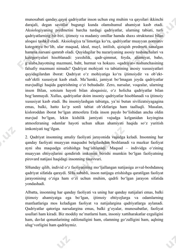 artiyalar, jamoat birlashmalari, diniy tashkilotlar, harakatlarning vakillari tomonidan taklif qilinayotgan, hatto majburiy tarqatilayotgan yangi qadriyatlarga moslashishga majbur etuvchi davrlarda alohida ahamiyat kasb etadi. qadriyatlar va mo‘ljallarni yo‘qotish yoki vujudga kelgan qadriyatlar tizimi-dan voz kechish esa muqarrar tarzda jamiyatning tanazzulga yuz tutishi va parchalanishiga olib keladi. qadriyatlar – madaniyatning tizim yaratuvchi muhim omili. qadriyatlar mazmuniga qarab butun jamiyat haqida hukm chiqarish mumkin. shu sababli, qadriyatlar nima, qadriyat va bahoning o‘zaro munosabati qanday,qaysi qadriyatlar inson uchun eng muhim va qaysilari ikkinchi darajali, degan savollar bugungi kunda olamshumul ahamiyat kasb etadi. aksiologiyaning predmetini barcha turdagi qadriyatlar, ularning tabiati, turli qadriyatlarning bir-biri, ijtimoiy va madaniy omillar hamda shaxs strukturasi bilan aloqasi tashkil etadi. aksiologiya ta’limotiga ko‘ra, qadriyatlar muayyan normativ kategoriya bo‘lib, ular maqsad, ideal, mayl, intilish, qiziqish predmeti sanalgan hamma narsani qamrab oladi. quyidagilar bu nazariyaning asosiy tushunchalari va kategoriyalari hisoblanadi: yaxshilik, qadr-qimmat, foyda, ahamiyat, baho, g‘alaba,hayotning mazmuni, baht, hurmat va hokazo. «qadriyat» tushunchasining …