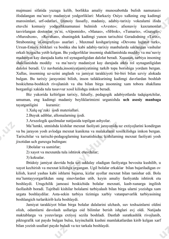 y obrazlar kiyofasida uz ifodasini topgan. ruxga siginish-ongimiz, ajdodlar ruxiga siginish totimizm, sexrgarlik kabi diniy e’tikodlar vamarosimlar aks etgan afsonalar, rivojlarda eng kadimgi avlodlarimizning tafakkur dunyosi aks etgan. ammo bu rivoyatlar , afsonslar massagetlar, saklar, xorazmiylar , sugdlar, parfiyaliklar yashagan davrlarga borib tarkaladi. shuni ta’kidlash lozimki, eng kadimgi tarbiya xakidagi yodgorliklarbizgacha bevosita yetib kelmagan. turkiy va farsiyzabon xalkning «xayot kechirish sa’nati, donolik majmuasi sifatida yuzaga kelib, borlikka amaliy munosabottda bulish namunasi» ifodalangan ma’naviy madaniyat yodgorliklari: markaziy osiyo xalkning eng kadimgi marosimlari, urf-odatlari, ijtimoiy fassafiy, madaniy, adabiy-tarixiy vokealarni ifoda etuvchi komusiy yodgorliknamunasi bulmish «avesto»; afsonaviy kaxramonlar tasvirlangan dostonlar ya’ni, «alpomish», «manas», «shrok», «tumaris», «gurugli», «murodxon», «ravshan», shuningdek kadimgi yunon tarixchisi geradodning «tarix», strabonning «geografiya» asarlari , maxmud koshgariyning «devonu lugatut turk», urxun-enisey bitiklari va boshka shu kabi adabiy-tarixiy manbalarda saklangan vashular orkali bizgacha yetib kelgan. bu yodgorliklar insonnig shakllanishida moddiy va ma’naviy madaniyat kay darajada katta rol uynaganligidan dalolat beradi. xususan, …