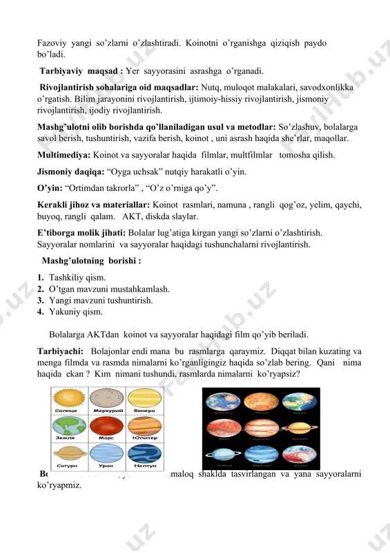 tta emas ,undan uzoq masofada boshqa sayyora va yulduzlar joylashgan. yulduz- bu qizigan gazli shar. quyosh - bitta yulduzdir. uning atrofida to’qqizta sayyora aylanadi. kelinglar birgalikda ularning nomini aytamiz. merkuriy , mars , yupiter , saturn , uran, neptun, pluton, venera va yer. bular hammasi yulduzli sistemani tashkil etadi. bizning yulduzli sistemamiz quyosh sistemasi deb nomlanadi. yulduzlar tizimi gallaktika deyiladi. gallaktika -- quyosh sistemasini o’z ichiga olgan yulduzlar sistemasidir. quyosh va to’qqizta sayyora gallaktikada somon yo’li deyiladi. ko’pgina sayyoralar atmosferadagi gazli qatlam bilan o’ralgan. bizning yerimizni bir necha yuz kilometr qalinlikdagi atmosfera qatlami o’rab turibdi. atmosfera bizni quyosh nurlaridan saqlab , kislarod bilan nafas olishga yordam beradi. quyosh sistemasidagi merkuriy va veneradan tashqari hamma sayyoralarni yo’ldoshi bor. yerning yo’ldoshi oy. u yerga o’xshamaydi. unda havo ham , suv ham yo’q. oyning ustki qatlami chuqur uyilgan bo’lib, vulqon og’zi deyiladi. o’yin :”ortimdan takrorla”. maqsad : bolalarni yangi so’zlarni yod olishga undash. …