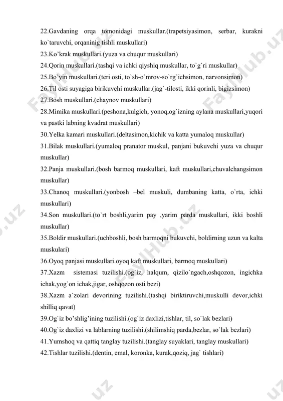 n, narvonsimon) 26.til osti suyagiga birikuvchi muskullar.(jag`-tilosti, ikki qorinli, bigizsimon) 27.bosh muskullari.(chaynov muskullari) 28.mimika muskullari.(peshona,kulgich, yonoq,og`izning aylana muskullari,yuqori va pastki labning kvadrat muskullari) 30.yelka kamari muskullari.(deltasimon,kichik va katta yumaloq muskullar) 31.bilak muskullari.(yumaloq pranator muskul, panjani bukuvchi yuza va chuqur muskullar) 32.panja muskullari.(bosh barmoq muskullari, kaft muskullari,chuvalchangsimon muskullar) 33.chanoq muskullari.(yonbosh –bel muskuli, dumbaning katta, o`rta, ichki muskullari) 34.son muskullari.(to`rt boshli,yarim pay ,yarim parda muskullari, ikki boshli muskullar) 35.boldir muskullari.(uchboshli, bosh barmoqni bukuvchi, boldirning uzun va kalta muskulari) 36.oyoq panjasi muskullari.oyoq kaft muskullari, barmoq muskullari) 37.xazm sistemasi tuzilishi.(og`iz, halqum, qizilo`ngach,oshqozon, ingichka ichak,yog`on ichak,jigar, oshqozon osti bezi) 38.xazm a`zolari devorining tuzilishi.(tashqi biriktiruvchi,muskulli devor,ichki shilliq qavat) 39.og`iz bo’shlig’ining tuzilishi.(og`iz daxlizi,tishlar, til, so`lak bezlari) 40.og`iz daxlizi va lablarning tuzilishi.(shilimshiq parda,bezlar, so`lak bezlari) 41.yumshoq va qattiq tanglay tuzilishi.(tanglay suyaklari, tanglay muskullari) 42.tishlar tuzilishi.(dentin, emal, koronka, kurak,qoziq, jag` tishlari) 43.tilning tuzilish.(xususiy va xarakatlantiruvchi muskullar, til asosi, tildagi so`rg`ichlar, retseptorlar) 44.og’iz bo’shlig’i atrofida qanday so’lak bezlari joylashgan.(quloq oldi, …