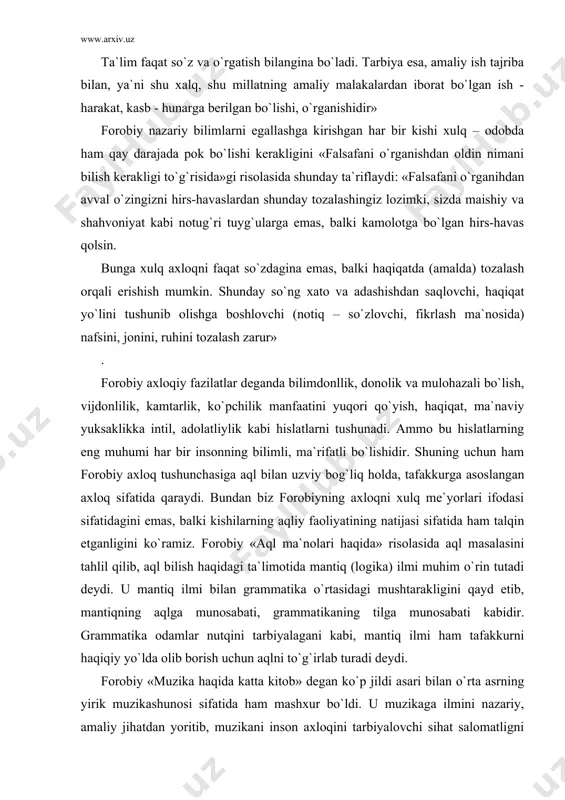 tliylik kabi hislatlarni tushunadi. ammo bu hislatlarning eng muhumi har bir insonning bilimli, ma`rifatli bo`lishidir. shuning uchun ham forobiy axloq tushunchasiga aql bilan uzviy bog`liq holda, tafakkurga asoslangan axloq sifatida qaraydi. bundan biz forobiyning axloqni xulq me`yorlari ifodasi sifatidagini emas, balki kishilarning aqliy faoliyatining natijasi sifatida ham talqin etganligini ko`ramiz. forobiy «aql ma`nolari haqida» risolasida aql masalasini tahlil qilib, aql bilish haqidagi ta`limotida mantiq (logika) ilmi muhim o`rin tutadi deydi. u mantiq ilmi bilan grammatika o`rtasidagi mushtarakligini qayd etib, mantiqning aqlga munosabati, grammatikaning tilga munosabati kabidir. grammatika odamlar nutqini tarbiyalagani kabi, mantiq ilmi ham tafakkurni haqiqiy yo`lda olib borish uchun aqlni to`g`irlab turadi deydi. forobiy «muzika haqida katta kitob» degan ko`p jildi asari bilan o`rta asrning yirik muzikashunosi sifatida ham mashxur bo`ldi. u muzikaga ilmini nazariy, amaliy jihatdan yoritib, muzikani inson axloqini tarbiyalovchi sihat salomatligni mustahkamlovchi vosita deb qaragan. uning muzika sohasida qoldirgan merosi muzika madaniyati tarixida muhim ahamiyatga molikdir. …