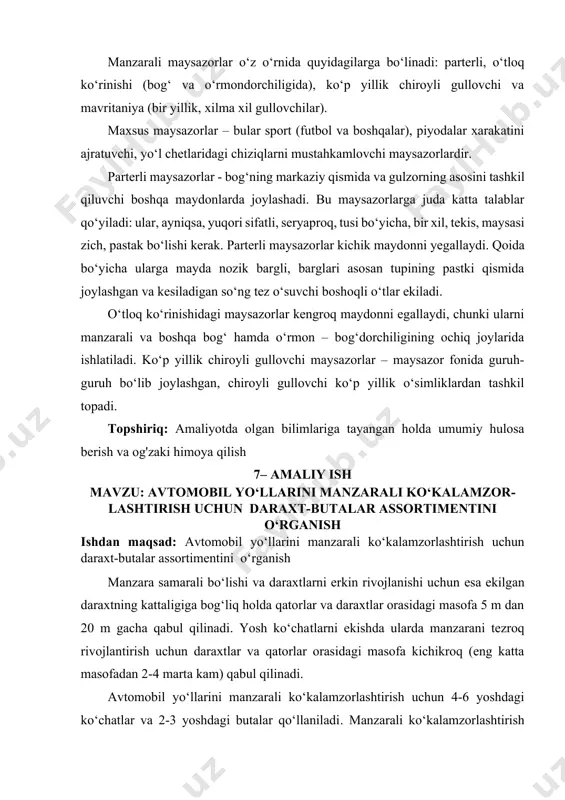 a (bir yillik, xilma xil gullovchilar). maxsus maysazorlar – bular sport (futbol va boshqalar), piyodalar xarakatini ajratuvchi, yo‘l chetlaridagi chiziqlarni mustahkamlovchi maysazorlardir. parterli maysazorlar - bog‘ning markaziy qismida va gulzorning asosini tashkil qiluvchi boshqa maydonlarda joylashadi. bu maysazorlarga juda katta talablar qo‘yiladi: ular, ayniqsa, yuqori sifatli, seryaproq, tusi bo‘yicha, bir xil, tekis, maysasi zich, pastak bo‘lishi kerak. parterli maysazorlar kichik maydonni yegallaydi. qoida bo‘yicha ularga mayda nozik bargli, barglari asosan tupining pastki qismida joylashgan va kesiladigan so‘ng tez o‘suvchi boshoqli o‘tlar ekiladi. o‘tloq ko‘rinishidagi maysazorlar kengroq maydonni egallaydi, chunki ularni manzarali va boshqa bog‘ hamda o‘rmon – bog‘dorchiligining ochiq joylarida ishlatiladi. ko‘p yillik chiroyli gullovchi maysazorlar – maysazor fonida guruh-guruh bo‘lib joylashgan, chiroyli gullovchi ko‘p yillik o‘simliklardan tashkil topadi. topshiriq: amaliyotda olgan bilimlariga tayangan holda umumiy hulosa berish va og'zaki himoya qilish 7– amaliy ish mavzu: avtomobil yo‘llarini manzarali ko‘kalamzor-lashtirish uchun daraxt-butalar assortimentini o‘rganish ishdan maqsad: avtomobil yo‘llarini manzarali ko‘kalamzorlashtirish …
