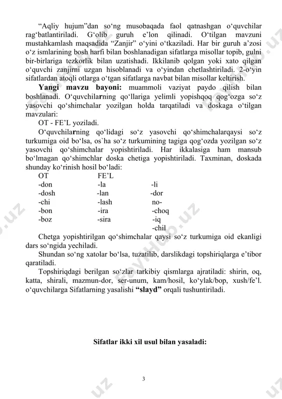 fat hosil qilishi boshqa so‘z turkumlaridan sifatlarning yasalishi tushuntiriladi. shu o‘rinda shakldosh, ma’nodosh, zid ma’noli qo‘shimchalar haqida ham ma’lumot berib o‘tiladi. bilib oling. sifatlar tarkibiga ko‘ra tub va yasama sifatlarga bo‘linadi. tarkibiy qismlarga bo‘linmaydigan sifatlar tub sifatlar, asos va so‘z yasovchi qismdan iborat bo‘lgan sifatlar esa yasama sifatlar hisoblanadi. yasama sifatlar asosga qo‘shimchalar qo‘shish yoki so‘z qo‘shish yo‘li bilan hosil qilinadi. yangi mavzuni mustahkamlash uchun “328-mashq” yozma bajariladi. to‘g‘ri va xatosiz bajargan o‘zuvchilar rag‘batlantiriladilar. o‘zlashtirishga qiynalgan o‘quvchilar o‘qituvchining diqqat markazida bo‘ladi. ularga individual yordam ko‘rsatiladi. o‘quvchilar qo‘llarida oldindan tayyorlangan quyidagi: yasama tub sifat sifat shaklidagi ko‘rsatkichlar bo‘ladi. o‘qituvchi tomonidan aralash o‘qilgan sifatlarni (katta, shirin, shiroyli, odobli, guldor, sariq, oq, serdaromand, qizil, bezarar, shinam, yaxshi, basavlat, nodon, unumsiz, sho‘x, vijdonsiz, tetik, ziyrak, sirdosh, shaxsiy, oddiy, zulmkor, achchiq) tezlikda tub yoki yasama sifatlarga ajratilib qaysi sifatga oid ekanligini qo‘lidagi ko‘rsatkichlar orqali ko‘rsatib boradilar. yuqoridagi ko‘rsatkichlar orqali ajratib beradilar. bu o‘yin ham o‘qituvchi …