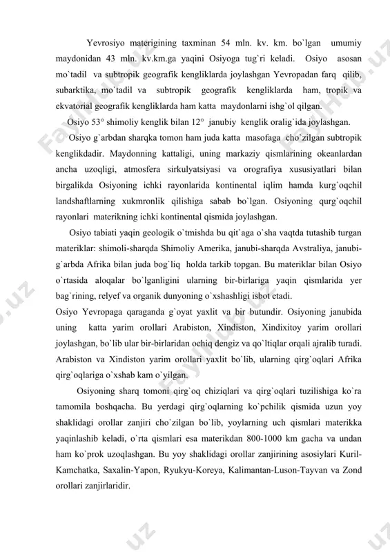 kka yaqinlashib keladi, o`rta qismlari esa materikdan 800-1000 km gacha va undan ham ko`prok uzoqlashgan. bu yoy shaklidagi orollar zanjirining asosiylari kuril-kamchatka, saxalin-yapon, ryukyu-koreya, kalimantan-luson-tayvan va zond orollari zanjirlaridir. osiyoni o`rab olgan okean va dengizlarning suv massasi qit`a tabiatiga katta ta`sir ko`rsatadi. lekin bu ta`sir hamma joyda bir xil emas. quruqlik g`oyat keng ekanligi, uning isishi va sovishida mavsumiy tafovut keskin ro`y berishi sababli osiyoning butun janubi-sharqiy hamda qisman janubiy chekkalari atmosferaning musson sirkulyatsiyasi tasiridadir. osiyoning ichki rayonlariga nam dengiz havo massalarining qirib kelishini ular yo`lida to`siq bo`lib turgan tog` tizmalari cheklab qo`ygan. osiyoning ba`zi katta-katta rayonlari shu vaqtga qadar sust o`zlashtirilgan va kam tekshirilgan. uning boshqa joylarini odam juda qadimdan o`zlashtirgan va bu yerlarda axoli zich yashaydi. osiyo ayrim qismlarining tabiatini o`rganayotganda shu narsani nazarda tutmoq kerakki, axoli zich joylashgan rayonlarda tabiat o`zining dastlabki qiyofasini yo`qotgan. 2. geologik tuzilishi. osiyo yer yuzasining to`rtdan uch qismidan ortiqrog`ini turli balandlikdagi va …