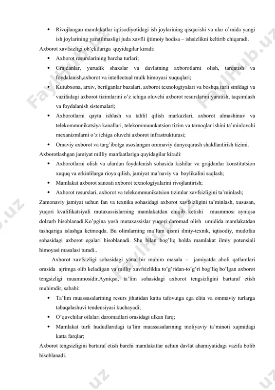 i ijtimoiy hodisa – ishsizlikni keltirib chiqaradi. axborot xavfsizligi ob’ektlariga quyidagilar kiradi: · axborot resurslarining barcha turlari; · grajdanlar, yurudik shaxslar va davlatning axborotlarni olish, tarqatish va foydalanish,axborot va intellectual mulk himoyasi xuquqlari; · kutubxona, arxiv, berilganlar bazalari, axborot texnologiyalari va boshqa turli sinfdagi va vazifadagi axborot tizimlarini o’z ichiga oluvchi axborot resurslarini yaratish, taqsimlash va foydalanish sistemalari; · axborotlarni qayta ishlash va tahlil qilish markazlari, axborot almashinuv va telekommunikatsiya kanallari, telekommunukatsion tizim va tarnoqlar ishini ta’minlovchi mexanizmlarni o’z ichiga oluvchi axborot infrastrukturasi; · omaviy axborot va targ’ibotga asoslangan ommaviy dunyoqarash shakllantirish tizimi. axborotlashgan jamiyat milliy manfaatlariga quyidagilar kiradi: · axborotlarni olish va ulardan foydalanish sohasida kishilar va grajdanlar konstitutsion xuquq va erkinlilarga rioya qilish, jamiyat ma’naviy va boylikalini saqlash; · mamlakat axborot sanoati axborot texnologiyalarini rivojlantirish; · axborot resurslari, axborot va telekommunikatsion tizimlar xavfsizligini ta’minlash; zamonaviy jamiyat uchun fan va texnika sohasidagi axborot xavfsizligini ta’minlash, xususan, yuqori kvalifikatsiyali mutaxassislarning …
