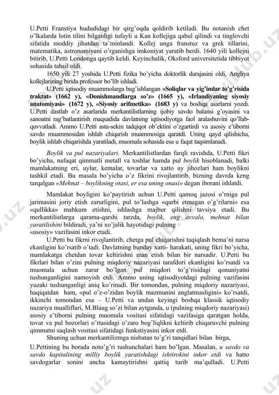 oblanadi. keyinchalik, bu maktab ta’limoti a.smit, d.rikardo j.b. sey, t.maltus tomonidan rivojlantirildi va j.s. mill, k.marks tomonidan yakunlandi. ularni biz keyingi mavzularda ko’rib chiqamiz. 2. u.pettining iqtisodiy ta’limoti uilyam petti (1623–1687) – angliya klassik siyosiy iqtisodining asoschisidir. k.marks so’zi bilan aytganda, u.petti-«siyosiy iqtisodning otasi... buyuk tadqiqotchi - iqtisodchi». u.petti har tomonlama yuksak bilimli odam bo’lgan. u angliyaning janubidagi romsi shahrida hunarmand- matochi oilasida tug’ildi. o’n to’rt yoshida ota kasbini egallashdan voz kechgan u.petti uydan chiqib ketadi va kemada yollanma dengizchi (yunga) bo’lib xizmat qiladi. oradan bir yil o’tgach, taqdir taqozosi bilan oyog’i lat egan u.petti franstiya hududidagi bir qirg’oqda qoldirib ketiladi. bu notanish chet o’lkalarda lotin tilini bilganligi tufayli u kan kollejiga qabul qilindi va tinglovchi sifatida moddiy jihatdan ta’minlandi. kollej unga franstuz va grek tillarini, matematika, astronomiyani o’rganishga imkoniyat yaratib berdi. 1640 yili kollejni bitirib, u.petti londonga qaytib keldi. keyinchalik, oksford universitetida tibbiyot sohasida tahsil oldi. 1650 yili 27 …
