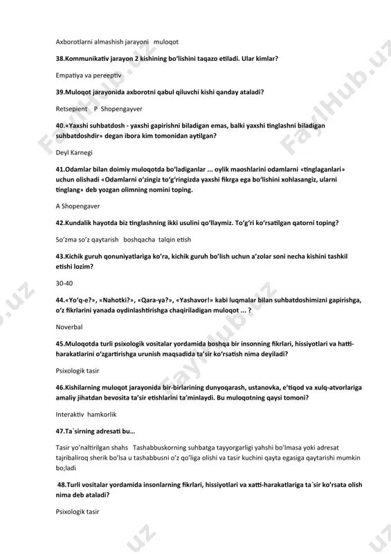 ruh qonuniyatlariga ko’ra, kichik guruh bo’lish uchun a’zolar soni necha kishini tashkil etishi lozim? 30-40 44.«yo‘q-e?», «nahotki?», «qara-ya?», «yashavor!» kabi luqmalar bilan suhbatdoshimizni gapirishga, o‘z fikrlarini yanada oydinlashtirishga chaqiriladigan muloqot ... ? noverbal 45.muloqotda turli psixologik vositalar yordamida boshqa bir insonning fikrlari, hissiyotlari va hatti-harakatlarini o‘zgartirishga urunish maqsadida ta’sir ko‘rsatish nima deyiladi? psixologik tasir 46.kishilarning muloqot jarayonida bir-birlarining dunyoqarash, ustanovka, e’tiqod va xulq-atvorlariga amaliy jihatdan bevosita ta’sir etishlarini ta’minlaydi. bu muloqotning qaysi tomoni? interaktiv hamkorlik 47.ta`sirning adresati bu… tasir yo’naltirilgan shahs tashabbuskorning suhbatga tayyorgarligi yahshi bo’lmasa yoki adresat tajribaliroq sherik bo’lsa u tashabbusni o’z qo’liga olishi va tasir kuchini qayta egasiga qaytarishi mumkin bo;ladi 48.turli vositalar yordamida insonlarning fikrlari, hissiyotlari va xatti-harakatlariga ta`sir ko’rsata olish nima deb ataladi? psixologik tasir 49.empatiya so’zining ma`nosi? inson o’zini xayolan suhbatdoshi o’rniga qo’yish orqali uning kechinmalari va hissiyotlarini tushunishga intilishi 50.ta’sirni yo‘naltiruvchi shaxs nima deyiladi? tasir yo’naltirilgan shahs tashabbuskorning suhbatga tayyorgarligi yahshi bo’lmasa yoki …