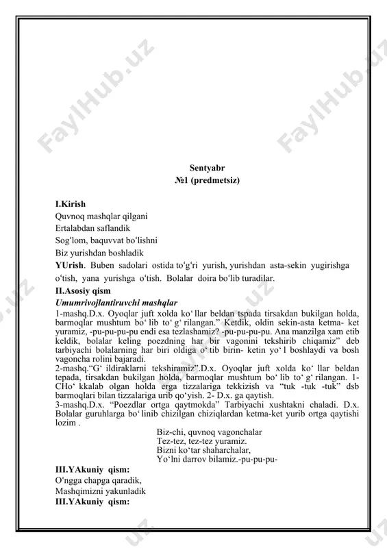 ha bilan yurish” mashqi, dastlabki holat: gavda tik tutilgan, qo‘llardagi bayroqcha bilan ilon izi bo‘ylab sekin-asta yurish. o‘ngga chapga qaradik, mashqimizni yakunladik iii.yakuniy qism: buben sadolari ostida sekin yurish. nafas mashqlarini bajarish. 1. burundan nafas olish, og‘izdan chiqarish. 2. burundan nafas olish, so‘zli nafas chiqarish. oh qanday mazza, oh qanday mazza kabi. oktyabr №3 (predmetsiz) i.kirish qu-ku-ku-ku, xo‘rozim, bobotaroq xo‘rozim. erta tongdan uyg‘otib “qu-ku”, degan xo‘rozim. yurish. buben sadolari ostida to‘g‘ri yurish, yurishdan asta-sekin yugirishga o‘tish, yana yurishga o‘tish. bolalar doira bo‘lib turadilar. ii.asosiy qism umumrivojlantiruvchi mashqlar asosiy umumrivojlantiruvchi mashklar. 1-mashq “xo‘rozcha qanot qoqadi” d.x. gavda biroz oldinga qaratilgan, elkalar pastroq, egilgan xolda qo‘llar esa orqada. 1- “ko‘llarni silkitamiz” 2- d.x ga qaytish(4marta2-mashk) 2-mashq.“xo‘rozcha don cho‘kiydi”d.x. gavda biroz oldinga qaratilgan, elkalar pastrok, bosh egilgan holda qo‘llar esa orqada, 1-tiz cho‘kib o‘tirgan holda boshni erga qaratib, barmoqlarni musht qilib erga uramiz va “tuk-tuk-tuk deymiz.2- d.x. ga qaytish 3-mashk “xo‘rozcha suv ichadi” …