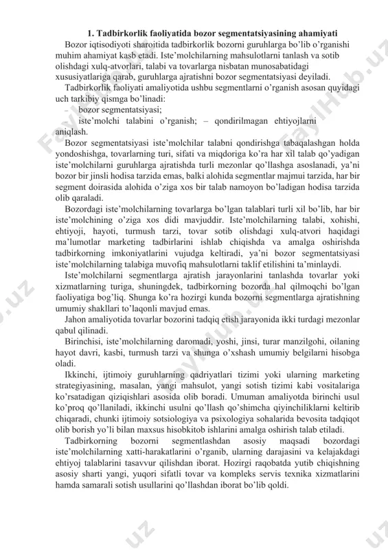 iy shakllari to’laqonli mavjud emas. jahon amaliyotida tovarlar bozorini tadqiq etish jarayonida ikki turdagi mezonlar qabul qilinadi. birinchisi, iste’molchilarning daromadi, yoshi, jinsi, turar manzilgohi, oilaning hayot davri, kasbi, turmush tarzi va shunga o’xshash umumiy belgilarni hisobga oladi. ikkinchi, ijtimoiy guruhlarning qadriyatlari tizimi yoki ularning marketing strategiyasining, masalan, yangi mahsulot, yangi sotish tizimi kabi vositalariga ko’rsatadigan qiziqishlari asosida olib boradi. umuman amaliyotda birinchi usul ko’proq qo’llaniladi, ikkinchi usulni qo’llash qo’shimcha qiyinchiliklarni keltirib chiqaradi, chunki ijtimoiy sotsiologiya va psixologiya sohalarida bevosita tadqiqot olib borish yo’li bilan maxsus hisobkitob ishlarini amalga oshirish talab etiladi. tadbirkorning bozorni segmentlashdan asosiy maqsadi bozordagi iste’molchilarning xatti-harakatlarini o’rganib, ularning darajasini va kelajakdagi ehtiyoj talablarini tasavvur qilishdan iborat. hozirgi raqobatda yutib chiqishning asosiy sharti yangi, yuqori sifatli tovar va kompleks servis texnika xizmatlarini hamda samarali sotish usullarini qo’llashdan iborat bo’lib qoldi. 2. bozor segmentatsiyasining xususiyatlari bozorni segmentlash, bozor muhitini o’rganishning asosiy usulidir. bozor segmenti – bu iste’molchilar, tovarlar, raqobatchilarning …