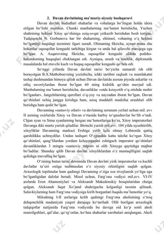rish bilan o‘troq aholi shug‘ullangan. «davanda yaxshi otlar bo‘lib, ular ershi shahridadir, otlarni yashiradilar va xan elchisiga berishga rozi bo‘lmaydilar». davanning mashhur «samoviy otlari» tasvirlari tushirilgan qoyatosh suratlari bizning kunlarimizgacha saqlanib qolgan. xususan, o‘shdan 8 km uzoqlikdagi ayrimchatovning qoya adirlarida 30 ta chiroyli zotdor otlarning tasvirlari bor. xuddi shunga o‘xshash tasvirlar marhamat yaqinidagi aravon qoyasidan, navqat vohasi va obishirsoydan ham topilgan. bu tasvirlar davan o‘zining samoviy otlari bilan qadimdan mashhur bo‘lganligini tasdiqlabgina qolmay, farg‘onaliklarning yuksak san’at sohiblari bo‘lganliklaridan ham dalolat beradi. manbalarning guvohlik berishicha, qo‘shni davlatlar, xususan, xitoy imperatorlari davan otlarini nihoyatda qadrlaganlar. davan davlati ma’lum bir siyosiy uyushmani tashkil etgan bo‘lib, davlatni boshqaruvchi hukmdor manbalarda «van» (podsho) unvoni bilan ish yuritgani eslatiladi. manbalarda «van» unvoniga ega bo‘lgan mosay, chan fin, mug‘ua, yan’lyu kabi hukmdorlarning nomlari saqlanib qolgan. yagona hukmdor bo‘lgan podsho, ya’ni, «van» davlat ahamiyatiga molik bo‘lgan ishlarni oqsoqollar kengashiga suyangan holda olib borgan. manbalarning ma’lumot berishicha, podshoga yaqin …