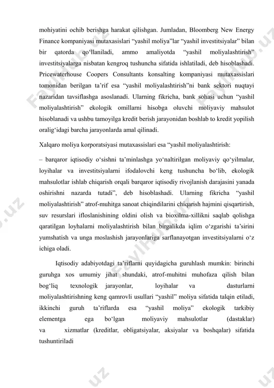 if esa “yashil moliyalashtirish”ni bank sektori nuqtayi nazaridan tavsiflashga asoslanadi. ularning fikricha, bank sohasi uchun “yashil moliyalashtirish” ekologik omillarni hisobga oluvchi moliyaviy mahsulot hisoblanadi va ushbu tamoyilga kredit berish jarayonidan boshlab to kredit yopilish oralig‘idagi barcha jarayonlarda amal qilinadi. xalqaro moliya korporatsiyasi mutaxassislari esa “yashil moliyalashtirish: – barqaror iqtisodiy o‘sishni ta’minlashga yo‘naltirilgan moliyaviy qo‘yilmalar, loyihalar va investitsiyalarni ifodalovchi keng tushuncha bo‘lib, ekologik mahsulotlar ishlab chiqarish orqali barqaror iqtisodiy rivojlanish darajasini yanada oshirishni nazarda tutadi”, deb hisoblashadi. ularning fikricha “yashil moliyalashtirish” atrof-muhitga sanoat chiqindilarini chiqarish hajmini qisqartirish, suv resurslari ifloslanishining oldini olish va bioxilma-xillikni saqlab qolishga qaratilgan loyhalarni moliyalashtirish bilan birgalikda iqlim o‘zgarishi ta’sirini yumshatish va unga moslashish jarayonlariga sarflanayotgan investitsiyalarni o‘z ichiga oladi. iqtisodiy adabiyotdagi ta’riflarni quyidagicha guruhlash mumkin: birinchi guruhga xos umumiy jihat shundaki, atrof-muhitni muhofaza qilish bilan bog‘liq texnologik jarayonlar, loyihalar va dasturlarni moliyalashtirishning keng qamrovli usullari “yashil” moliya sifatida talqin etiladi, ikkinchi guruh ta’riflarda esa “yashil moliya” …