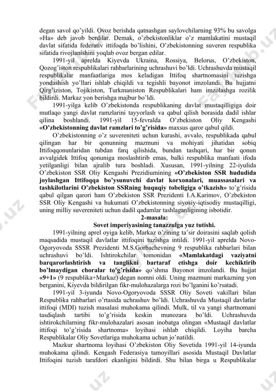 bekiston-sssr respublikalari ichida birinchi bo’lib o’zining milliy-huquqiy va demokratik davlatiga mustahkam zamin yaratdi. o’zbekistonning mustaqillikka yerishishida qo’yilgan navbatdagi muhim qadamlardan biri bu 1990-yil 20-iyunda respublika oliy soveti tomonidan 12 moddadan iborat bo’lgan «mustaqillik deklarasiyasi»ning qabul qilinishi edi. mazkur hujjat o’zbekiston qonunlarining ittifoq qonunlaridan ustuvorligini ta’minladi. shu bilan birga, «mustaqillik deklarasiyasi» o’zbekistonning 1991-yil 31-avgustga qadar mavjud bo’lgan boshqaruv, huquqiy faoliyatini ta’minladi, barcha sohada mustaqil siyosat olib borish imkonini berdi. deklarasiyada har bir millatning o’z taqdirini o’zi belgilash huquqidan kelib chiqqan holda, xalqaro huquq qoidalariga, umumbashariy qadriyatlariga va demokratiya tamoyillariga asoslanib o’zbekiston ssrning davlat suvereniteti e’lon qilindi. deklarasiyaning qabul qilinishi bilan o’zbekistonda respublikaning iqtisodiy va siyosiy hayotiga doir masalalar mustaqil tarzda hal qilina boshlandi. shunday bir tarixiy sharoitda sobiq sssrdagi siyosiy vaziyat keskinlashib bordi. xx asrning 90-yillari boshlarida ittifoq tarkibidagi ko’pchilik respublikalar mavjud vaziyatni o’zgartirishni talab qila boshladi. 1990-yil bahorida sovet sosialistik respublikalari hisoblangan boltiqbo’yidagi litva (11-mart), latviya (4-mayda), estoniya (8-may), keyinroq …