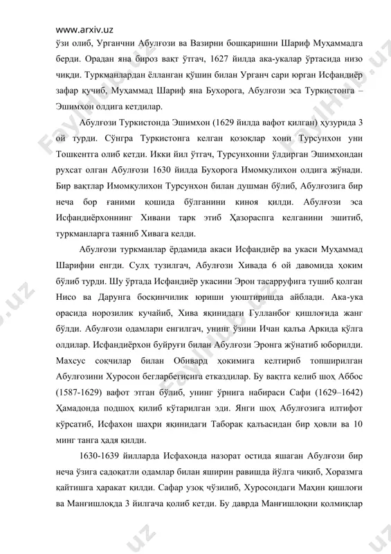 а кетдилар. абулғози туркистонда эшимхон (1629 йилда вафот қилган) ҳузурида 3 ой турди. сўнгра туркистонга келган қозоқлар хони турсунхон уни тошкентга олиб кетди. икки йил ўтгач, турсунхонни ўлдирган эшимхондан рухсат олган абулғози 1630 йилда бухорога имомқулихон олдига жўнади. бир вақтлар имомқулихон турсунхон билан душман бўлиб, абулғозига бир неча бор ғаними қошида бўлганини киноя қилди. абулғози эса исфандиёрхоннинг хивани тарк этиб ҳазораспга келганини эшитиб, туркманларга таяниб хивага келди. абулғози туркманлар ёрдамида акаси исфандиёр ва укаси муҳаммад шарифни енгди. сулҳ тузилгач, абулғози хивада 6 ой давомида ҳоким бўлиб турди. шу ўртада исфандиёр укасини эрон тасарруфига тушиб қолган нисо ва дарунга босқинчилик юриши уюштиришда айблади. ака-ука орасида норозилик кучайиб, хива яқинидаги гулланбоғ қишлоғида жанг бўлди. абулғози одамлари енгилгач, унинг ўзини ичан қалъа аркида қўлга олдилар. исфандиёрхон буйруғи билан абулғози эронга жўнатиб юборилди. махсус соқчилар билан обивард ҳокимига келтириб топширилган абулғозини хуросон бегларбегисига етказдилар. бу вақтга келиб шоҳ аббос (1587-1629) вафот этган бўлиб, унинг …