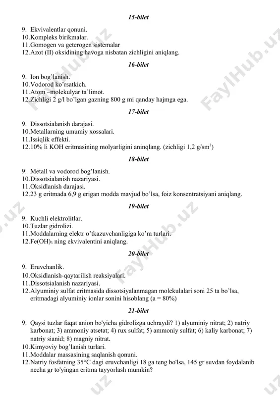 zga uchraydi? 1) alyuminiy nitrat; 2) natriy karbonat; 3) ammoniy atsetat; 4) rux sulfat; 5) ammoniy sulfat; 6) kaliy karbonat; 7) natriy sianid; 8) magniy nitrat. 10. kimyoviy bog’lanish turlari. 11. moddalar massasining saqlanish qonuni. 12. natriy fosfatning 35°c dagi eruvchanligi 18 ga teng bo'lsa, 145 gr suvdan foydalanib necha gr to'yingan eritma tayyorlash mumkin? 22-bilet 13. ekvivalentlar qonuni. 14. kompleks birikmalar. 15. gomogen va geterogen sistemalar 16. azot (ii) oksidining havoga nisbatan zichligini aniqlang. 23-bilet 13. ion bog’lanish. 14. vodorod ko’rsatkich. 15. atom –molekulyar ta’limot. 16. zichligi 2 g/l bo’lgan gazning 800 g mi qanday hajmga ega. 24-bilet 13. dissotsialanish darajasi. 14. metallarning umumiy xossalari. 15. issiqlik effekti. 16. 10% li koh eritmasining molyarligini aninqlang. (zichligi 1,2 g/sm3) 25-bilet 13. metall va vodorod bog’lanish. 14. dissotsialanish nazariyasi. 15. oksidlanish darajasi. 16. 23 g eritmada 6,9 g erigan modda mavjud bo’lsa, foiz konsentratsiyani aniqlang. 26-bilet 13. kuchli elektrolitlar. 14. tuzlar …