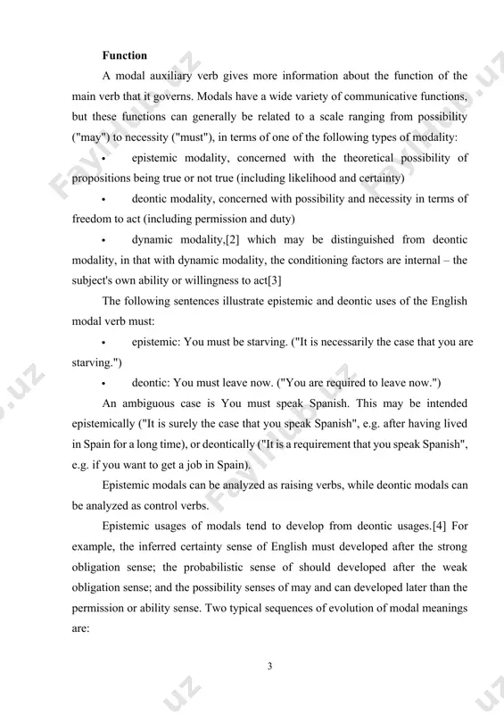 bligation sense; and the possibility senses of may and can developed later than the permission or ability sense. two typical sequences of evolution of modal meanings are: · internal mental ability → internal ability → root possibility (internal or external ability) → permission and epistemic possibility · obligation → probability modal verbs in germanic languages english main article: english modal verbs the following table lists the modal auxiliary verbs of standard english. most of them appear more than once based upon the distinction between deontic and epistemic modality: modal auxiliary meaning contribution example can1 deontic/dynamic modality she can really sing. can2 epistemic modality that can indeed help. could1 deontic modality he could swim when he was young. could2 epistemic modality that could happen soon. may1 deontic modality may i stay? may2 epistemic modality that may be a problem. might epistemic modality the weather might improve. must1 deontic modality sam must …
