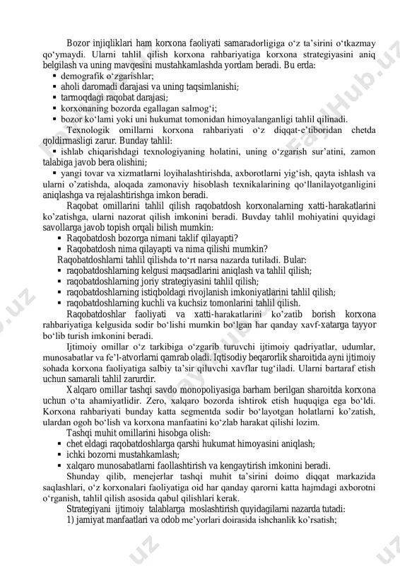 ati bozor injiqliklari ham korxona faoliyati samaradorligiga o‘z ta’sirini o‘tkazmay qo‘ymaydi. ularni tahlil qilish korxona rahbariyatiga korxona strategiyasini aniq belgilash va uning mavqesini mustahkamlashda yordam beradi. bu erda:  demografik o‘zgarishlar;  aholi daromadi darajasi va uning taqsimlanishi;  tarmoqdagi raqobat darajasi;  korxonaning bozorda egallagan salmog‘i;  bozor ko‘lami yoki uni hukumat tomonidan himoyalanganligi tahlil qilinadi. texnologik omillarni korxona rahbariyati o‘z diqqat-e’tiboridan chetda qoldirmasligi zarur. bunday tahlil:  ishlab chiqarishdagi texnologiyaning holatini, uning o‘zgarish sur’atini, zamon talabiga javob bera olishini;  yangi tovar va xizmatlarni loyihalashtirishda, axborotlarni yig‘ish, qayta ishlash va ularni o’zatishda, aloqada zamonaviy hisoblash texnikalarining qo‘llanilayotganligini aniqlashga va rejalashtirishga imkon beradi. raqobat omillarini tahlil qilish raqobatdosh korxonalarning xatti-harakatlarini ko’zatishga, ularni nazorat qilish imkonini beradi. buvday tahlil mohiyatini quyidagi savollarga javob topish orqali bilish mumkin:  raqobatdosh bozorga nimani taklif qilayapti?  raqobatdosh nima qilayapti va nima qilishi mumkin? raqobatdoshlarni tahlil qilishda to‘rt narsa nazarda tutiladi. bular:  …