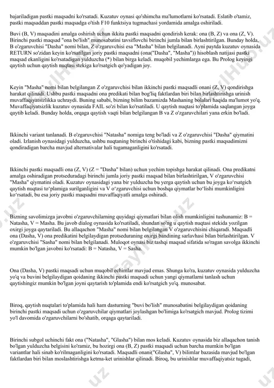 riladi. buvi (b, v) maqsadini amalga oshirish uchun ikkita pastki maqsadni qondirish kerak: ona (b, z) va ona (z, v). birinchi pastki maqsad "ona bo'lish" munosabatini tavsiflovchi birinchi jumla bilan birlashtirilgan. bunday holda, b o'zgaruvchisi "dasha" nomi bilan, z o'zgaruvchisi esa "masha" bilan belgilanadi. ayni paytda kuzatuv oynasida return so'zidan keyin ko'rsatilgan joriy pastki maqsadni (ona("dasha", "masha")) hisoblash natijasi pastki maqsad ekanligini ko'rsatadigan yulduzcha (*) bilan birga keladi. muqobil yechimlarga ega. bu prolog keyingi qaytish uchun qaytish nuqtasi stekiga ko'rsatgich qo'yadigan joy. keyin "masha" nomi bilan belgilangan z o'zgaruvchisi bilan ikkinchi pastki maqsadli onani (z, v) qondirishga harakat qilinadi. ushbu pastki maqsadni ona predikati bilan bog'liq faktlardan biri bilan birlashtirishga urinish muvaffaqiyatsizlikka uchraydi. buning sababi, bizning bilim bazamizda mashaning bolalari haqida ma'lumot yo'q. muvaffaqiyatsizlik kuzatuv oynasida fail so'zi bilan ko'rsatiladi. u qaytish nuqtasi to'plamida saqlangan joyga qaytib keladi. bunday holda, orqaga qaytish vaqti bilan belgilangan b va z o'zgaruvchilari yana …