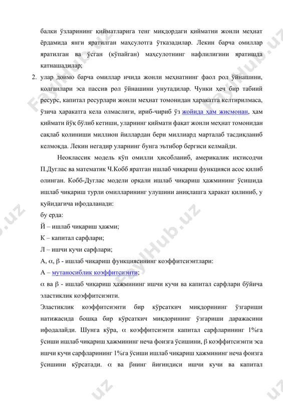 атга кела олмаслиги, ириб-чириб ўз жойида ҳам жисмонан, ҳам қиймати йўқ бўлиб кетиши, уларнинг қиймати фақат жонли меҳнат томонидан сақлаб қолиниши миллион йиллардан бери миллиард марталаб тасдиқланиб келмоқда. лекин негадир уларнинг бунга эътибор бергиси келмайди. неоклассик модель кўп омилли ҳисобланиб, америкалик иқтисодчи п.дуглас ва математик ч.кобб яратган ишлаб чиқариш функцияси асос қилиб олинган. кобб-дуглас модели орқали ишлаб чиқариш ҳажмининг ўсишида ишлаб чиқариш турли омилларининг улушини аниқлашга ҳаракат қилиниб, у қуйидагича ифодаланади: бу ерда: й – ишлаб чиқариш ҳажми; к – капитал сарфлари; л – ишчи кучи сарфлари; а, , - ишлаб чиқариш функциясининг коэффитсиэнтлари: а – мутаносиблик коэффитсиэнти; ва - ишлаб чиқариш ҳажмининг ишчи кучи ва капитал сарфлари бўйича эластиклик коэффитсиэнти. эластиклик коэффитсиэнти бир кўрсаткич миқдорининг ўзгариши натижасида бошқа бир кўрсаткич миқдорининг ўзгариши даражасини ифодалайди. шунга кўра, коэффитсиэнти капитал сарфларининг 1%га ўсиши ишлаб чиқариш ҳажмининг неча фоизга ўсишини, коэффитсиэнти эса ишчи кучи сарфларининг 1%га ўсиши ишлаб чиқариш ҳажмининг неча фоизга …